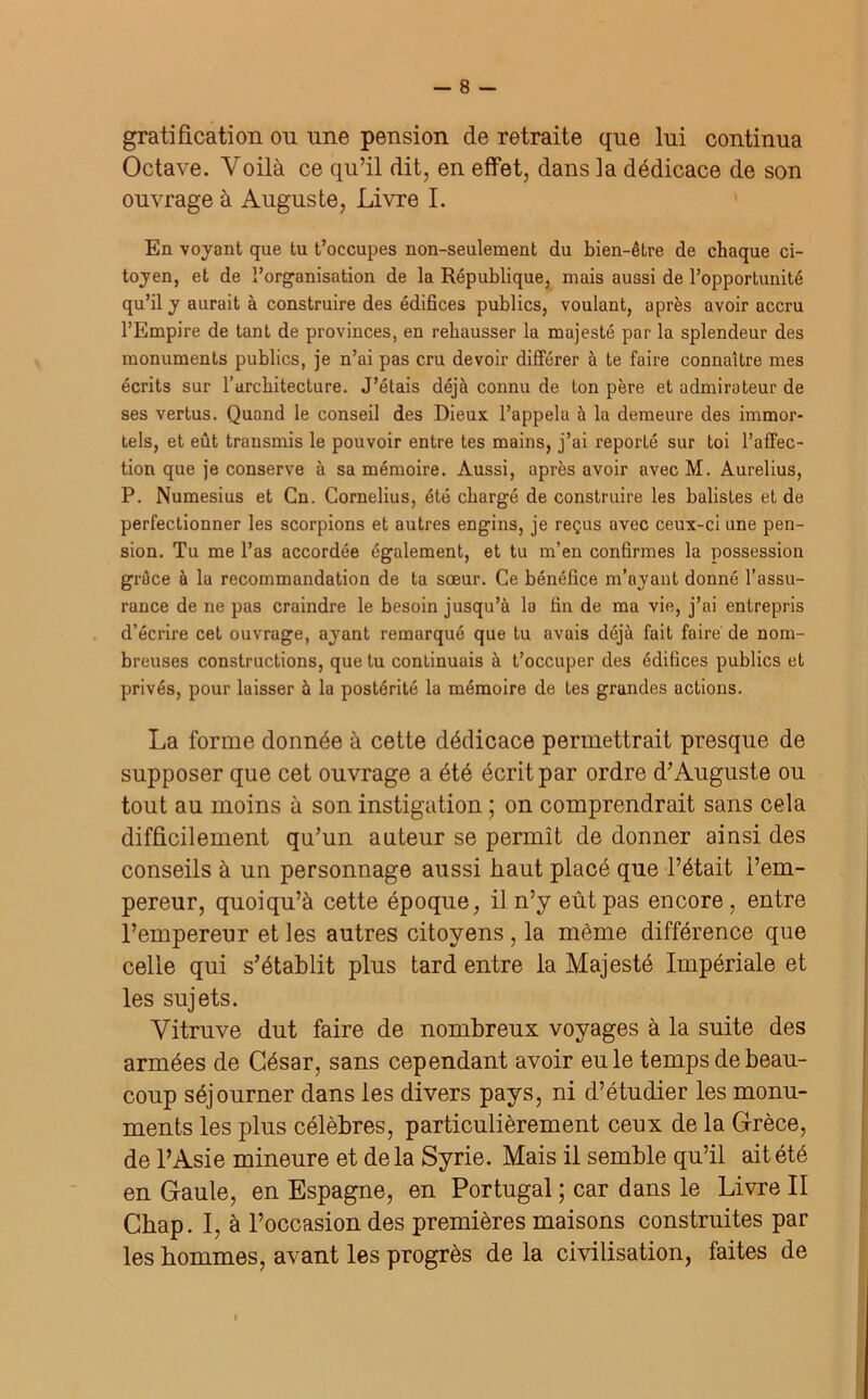 gratification on une pension de retraite que lui continua Octave. Yoilà ce qu’il dit, en effet, dans la dédicace de son ouvrage à Auguste, Livre I. En voyant que tu t’occupes non-seulement du bien-être de chaque ci- toyen, et de l’organisation de la République, mais aussi de l’opportunité qu’il y aurait à construire des édifices publics, voulant, après avoir accru l’Empire de tant de provinces, en rehausser la majesté par la splendeur des monuments publics, je n’ai pas cru devoir différer à te faire connaître mes écrits sur l’architecture. J’étais déjà connu de Ion père et admirateur de ses vertus. Quand le conseil des Dieux l’appela à la demeure des immor- tels, et eût transmis le pouvoir entre tes mains, j’ai reporté sur toi l’affec- tion que je conserve à sa mémoire. Aussi, après avoir avec M. Aurelius, P. Numesius et Cn. Cornélius, été chargé de construire les balisles et de perfectionner les scorpions et autres engins, je reçus avec ceux-ci une pen- sion. Tu me l’as accordée également, et tu m’en confirmes la possession grâce à la recommandation de ta sœur. Ce bénéfice m’ayant donné l’assu- rance de ne pas craindre le besoin jusqu’à la fin de ma vie, j’ai entrepris d’écrire cet ouvrage, ayant remarqué que tu avais déjà fait faire de nom- breuses constructions, que tu continuais à t’occuper des édifices publics et privés, pour laisser à la postérité la mémoire de tes grandes actions. La forme donnée à cette dédicace permettrait presque de supposer que cet ouvrage a été écrit par ordre d’Auguste ou tout au moins à son instigation ; on comprendrait sans cela difficilement qu’un auteur se permît de donner ainsi des conseils à un personnage aussi haut placé que l’était l’em- pereur, quoi qu’à cette époque, il n’y eût pas encore, entre l’empereur et les autres citoyens , la même différence que celle qui s’établit plus tard entre la Majesté Impériale et les sujets. Vitruve dut faire de nombreux voyages à la suite des armées de César, sans cependant avoir eu le temps de beau- coup séjourner dans les divers pays, ni d’étudier les monu- ments les plus célèbres, particulièrement ceux de la Grèce, de l’Asie mineure et delà Syrie. Mais il semble qu’il ait été en Gaule, en Espagne, en Portugal ; car dans le Livre II Chap. I, à l’occasion des premières maisons construites par les hommes, avant les progrès de la civilisation, faites de