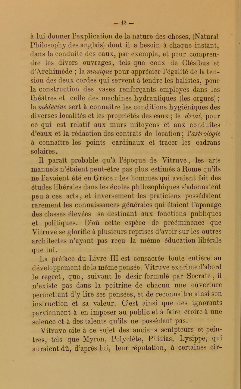 à lui donner l’explication de la nature des choses, (Natural Philosopliy des anglais) dont il a besoin à chaque instant, dans la conduite des eaux, par exemple, et pour compren- dre les divers ouvrages, tels que ceux de Gtésibus et d’Archimède ; la musique pour apprécier l’égalité de la ten- sion des deux cordes qui servent à tendre les balistes, pour la construction des vases renforçants employés dans les théâtres et celle des machines hydrauliques (les orgues) ; la médecine sert à connaître les conditions hygiéniques des diverses localités et les propriétés des eaux ; le droit, pour ce qui est relatif aux murs mitoyens et aux conduites d’eaux et la rédaction des contrats de location; Vastrologie à connaître les points cardinaux et tracer les cadrans solaires. Il paraît probable qu’à l’époque de Yitruve, les arts manuels n’étaient peut-être pas plus estimés à Rome qu’ils ne l’avaient été en Grèce ; les hommes qui avaient fait des études libérales dans les écoles philosophiques s’adonnaient peu à ces arts, et inversement les praticiens possédaient rarement les connaissances générales qui étaient l’apanage des classes élevées se destinant aux fonctions publiques et politiques. D’où cette espèce de prééminence que Yitruve se glorifie à plusieurs reprises d’avoir sur les autres architectes n’ayant pas reçu la même éducation libérale que lui. La préface du Livre III est consacrée toute entière au développement delà même pensée. Yitruve exprime d’abord le regret, que, suivant le désir formulé par Socrate, il n’existe pas dans la poitrine de chacun une ouverture permettant d’y lire ses pensées, et de reconnaître ainsi son instruction et sa valeur. C’est ainsi que des ignorants parviennent à en imposer au public et à faire croire à une science et à des talents qu’ils ne possèdent pas. Yitruve cite à ce sujet des anciens sculpteurs et pein- tres, tels que Myron, Polyclète, Phidias, Lysippe, qui auraient dû, d’après lui, leur réputation, à certaines cir-