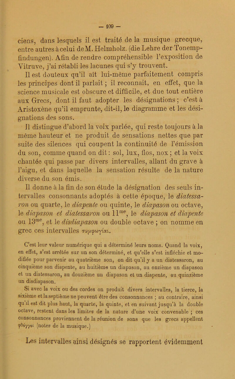 ciens, dans lesquels il est traité de la musique grecque, entre autres àcelui deM. Helinkolz. (die Lehre der Tonemp- findungen). Akn de rendre compréhensible l’exposition de Vitruve, j’ai rétabli les lacunes qui s’y trouvent. Il est douteux qu’il ait lui-même parfaitement compris les principes dont il parlait ; il reconnaît, en effet, que la science musicale est obscure et difficile, et due tout entière aux Grecs, dont il faut adopter les désignations ; c’est à Aristoxène qu’il emprunte, dit-il, le diagramme et les dési- gnations des sons. 11 distingue d’abord la voix parlée, qui reste toujours à la même hauteur et ne produit de sensations nettes que par suite des silences qui coupent la continuité de l’émission du son, comme quand on dit : sol, lux, flos, nox ; et la voix chantée qui passe par divers intervalles, allant du grave h l’aigu, et dans laquelle la sensation résulte de la nature diverse du son émis. Il donne à la fin de son étude la désignation des seuls in- tervalles consonnants adoptés à cette époque, le diatessa- ron ou quarte, le diapente ou quinte, le diapason ou octave, le diapason et dialessaron ou llme, le diapason et diapente ou 13me, et le disdiapason ou double octave ; on nomme en grec ces intervalles a-upupwyîat. C’est leur valeur numérique qui a déterminé leurs noms. Quand la voix, en effet, s’est arrêtée sur un son déterminé, et qu’elle s’est infléchie et mo- difiée pour parvenir au quatrième son, on dit qu’il y a un diatessaron, au cinquième son diapente, au huitième un diapason, au onzième un diapason et un diatessaron, au douzième un diapason et un diapente, au quinzième un disdiapason. Si avec la voix ou des cordes on produit divers intervalles, la tierce, la sixième et la septième ne peuvent être des consonnances ; au contraire, ainsi qu il est dit plus haut, la quarte, la quinte, et en suivant jusqu’à la double octave, restent dans les limites de la nature d’une voix convenable ; ces consonnances proviennent de la réunion de sons que les grecs appellent tpOôyyoi (notes de la musique.) Les intervalles ainsi désignés se rapportent évidemment