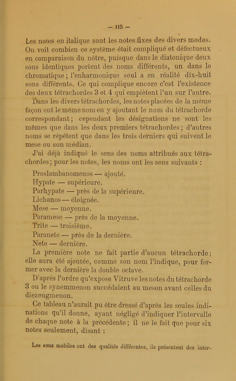 Les notes en italique sont les notes ûxes des divers modes. On voit combien ce système était compliqué et défectueux en comparaison du nôtre, puisque dans le diatonique deux sons identiques portent des noms différents, un dans le chromatique ; l’enharmonique seul a en réalité dix-huit sons différents. Ce qui complique encore c’est l’existence des deux tétrachordes 3 et 4 qui empiètent l’un sur l’autre. Dans les divers tétrachordes, les notes placées de la même façon ont le même nom en y ajoutant le nom du tétrachorde correspondant; cependant les désignations ne sont les mômes que dans les deux premiers tétrachordes ; d’autres noms se répètent que dans les trois derniers qui suivent le mese ou son médian. J’ai déjà indiqué le sens des noms attribués aux tétra- chordes; pour les notes, les noms ont les sens suivants : Proslambanomenos— ajouté. Hypate — supérieure. Parhypate — près de la supérieure. Lichanos— éloignée. Mese — moyenne. Paramese — près de la moyenne. Tri te — troisième. Paranete — près de la dernière. Nete — dernière. La première note ne fait partie d’aucun tétrachorde; elle aura été ajoutée, comme son nom l’indique, pour for- mer avec la dernière la double octave. D’après l’ordre qu’expose Vitruve les notes du tétrachorde 3 ou le synemmenon succédaient au meson avant celles du diezeugmenon. Ce tableau n’aurait pu être dressé d’après les seules indi- nations qu’il donne, ayant négligé d’indiquer l’intervalle de chaque note à la précédente ; il ne le fait que pour six notes seulement, disant : Lea sons mobiles ont des qualités différentes, ils présentent des inter-