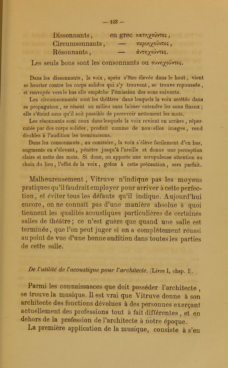 Dissonnants, en grec xocTY^oûvTeç, Circumsonnants, — Trepi^oûvTeç, Résonnants, — àvr/^oùvTeç. Les seuls bons sont les consonnanis ou cruv^oùvtsç. Dans les dissonnants, la voix , après s’être élevée dans le haut, vient se heurter contre les corps solides qui s’y trouvent, se trouve repoussée , et renvoyée vers le bas elle empêche l’émission des sons suivants. Les circumsonnants sont les théâtres dans lesquels la voix arrêtée dans sa propagation , se résout au milieu sans laisser entendre les sons finaux ; elle s’éteint sans qu’il soit possible de percevoir nettement les mots. Les résonnants sont ceux dans lesquels la voix revient en arrière , réper- cutée par des corps solides, produit comme de nous elles images, rend doubles à l’audition les terminaisons. Dans les consonnants , au contraire, la voix s’élève facilement d’en bas, augmente en s’élevant, pénètre jusqu’à l’oreille et donne une perception claire et nette des mots. Si donc, on apporte une scrupuleuse attention au choix du lieu , l’effet de la voix , grâce à cette précaution , sera parfait. Malheureusement, Vitruve n’indique pas les moyens pratiques qu’il faudrait employer pour arriver à cette perfec- tion, et éviter tous les défauts qu’il indique. Aujourd’hui encore, on ne connaît pas d’une manière absolue à quoi tiennent les qualités acoustiques particulières de certaines salles de théâtre; ce n’est guère que quand une salle est terminée, que l’on peut juger si on a complètement réussi au point de vue d’une bonne audition dans toutes les parties de cette salle. De l'utilité de Vacoustique pour l’architecte. (Livre I, chap. I). Parmi les connaissances que doit posséder l’architecte , se trouve la musique. Il est vrai que Vitruve donne à son architecte des fonctions dévolues à des personnes exerçant actuellement des professions tout à fait différentes , et en dehors de la profession de l’architecte à notre époque. La première application de la musique, consiste à s’en