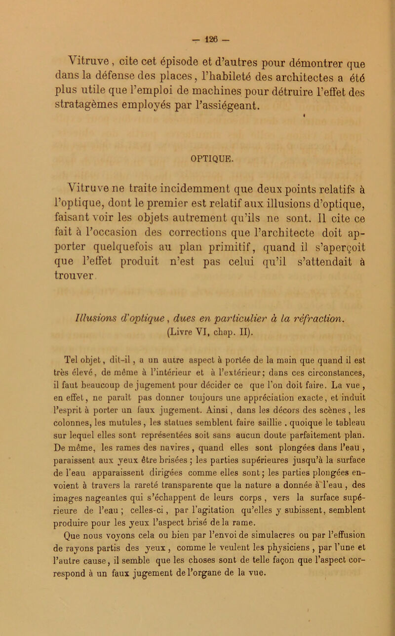 Vitruve , cite cet épisode et d’autres pour démontrer que dans la défense des places, l’habileté des architectes a été plus utile que l’emploi de machines pour détruire l’effet des stratagèmes employés par l’assiégeant. OPTIQUE. Vitruve ne traite incidemment que deux points relatifs à l’optique, dont le premier est relatif aux illusions d’optique, faisant voir les objets autrement qu’ils ne sont. Il cite ce fait à l’occasion des corrections que l’architecte doit ap- porter quelquefois au plan primitif, quand il s’aperçoit que l’effet produit n’est pas celui qu’il s’attendait à trouver Illusions d'optique, dues en particulier à la réfraction. (Livre VI, chap. II). Tel objet, dit-il , a un autre aspect à portée de la main que quand il est très élevé, de même à l’intérieur et à l’extérieur; dans ces circonstances, il faut beaucoup de jugement pour décider ce que l’on doit faire. La vue , en effet, ne parait pas donner toujours une appréciation exacte, et induit l’esprit à porter un faux jugement. Ainsi, dans les décors des scènes, les colonnes, les mutules , les statues semblenL faire saillie . quoique le tableau sur lequel elles sont représentées soit sans aucun doute parfaitement plan. De même, les rames des navires , quand elles sont plongées dans l’eau , paraissent aux yeux être brisées ; les parties supérieures jusqu’à la surface de l’eau apparaissent dirigées comme elles sont ; les parties plongées en- voient à travers la rareté transparente que la nature a donnée à l’eau, des images nageantes qui s’échappent de leurs corps , vers la surface supé- rieure de l’eau ; celles-ci, par l’agitation qu’elles y subissent, semblent produire pour les yeux l’aspect brisé delà rame. Que nous voyons cela ou bien par l’envoi de simulacres ou par l’effusion de rayons partis des yeux , comme le veulent les physiciens , par l’une et l’autre cause, il semble que les choses sont de telle façon que l’aspect cor- respond à un faux jugement de l’organe de la vue.