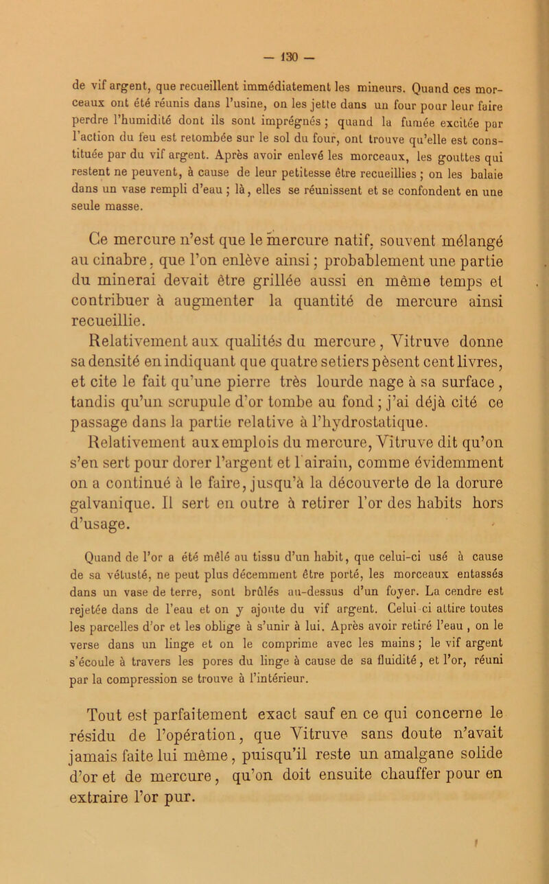 — J30 — de vif argent, que recueillent immédiatement les mineurs. Quand ces mor- ceaux ont été réunis dans l’usine, on les jette dans un four pour leur faire perdre l’humidité dont ils sont imprégnés ; quand la fumée excitée par l’action du feu est retombée sur le sol du four, ont trouve qu’elle est cons- tituée par du vif argent. Après avoir enlevé les morceaux, les gouttes qui restent ne peuvent, à cause de leur petitesse être recueillies ; on les balaie dans un vase rempli d’eau ; là, elles se réunissent et se confondent en une seule masse. Ce mercure n’est que le mercure natif, souvent mélangé au cinabre, que l’on enlève ainsi ; probablement une partie du minerai devait être grillée aussi en même temps et contribuer à augmenter la quantité de mercure ainsi recueillie. Relativement aux qualités du mercure , Vitruve donne sa densité en indiquant que quatre setlers pèsent cent livres, et cite le fait qu’une pierre très lourde nage à sa surface , tandis qu’un scrupule d'or tombe au fond ; j’ai déjà cité ce passage dans la partie relative à l’hydrostatique. Relativement aux emplois du mercure, Vitruve dit qu’on s’en sert pour dorer l’argent et b airain, comme évidemment on a continué à le faire, jusqu’à la découverte de la dorure galvanique. Il sert en outre à retirer l’or des habits hors d’usage. Quand de l’or a été mêlé au tissu d’un habit, que celui-ci usé à cause de sa vétusté, ne peut plus décemment être porté, les morceaux entassés dans un vase de terre, sont brûlés au-dessus d’un foyer. La cendre est rejetée dans de l’eau et on y ajoute du vif argent. Celui ci attire toutes les parcelles d’or et les oblige à s’unir à lui. Après avoir retiré l’eau , on le verse dans un linge et on le comprime avec les mains ; le vif argent s’écoule à travers les pores du linge à cause de sa fluidité, et l’or, réuni par la compression se trouve à l’intérieur. Tout est parfaitement exact sauf en ce qui concerne le résidu de l’opération, que Vitruve sans doute n’avait jamais faite lui même, puisqu’il reste un amalgane solide d’or et de mercure, qu’on doit ensuite chauffer pour en extraire l’or pur. t