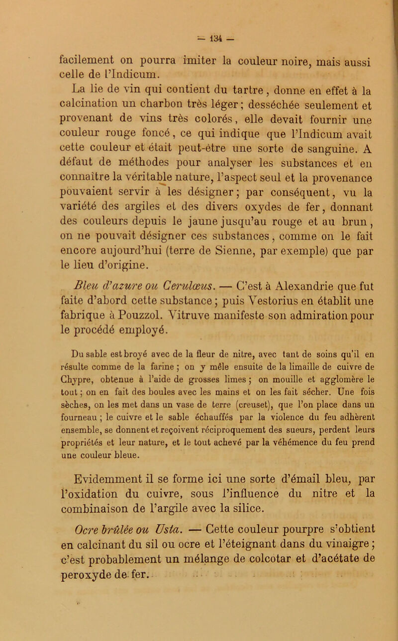 facilement on pourra imiter la couleur noire, mais aussi celle de PIndicum. La lie de vin qui contient du tartre, donne en effet à la calcination un charbon très léger ; desséchée seulement et provenant de vins très colorés, elle devait fournir une couleur rouge loncé, ce qui indique que l’Indicum avait cette couleur et était peut-être une sorte de sanguine. A défaut de méthodes pour analyser les substances et en connaître la véritable nature, l’aspect seul et la provenance pouvaient servir à les désigner ; par conséquent, vu la variété des argiles et des divers oxydes de fer, donnant des couleurs depuis le jaune jusqu’au rouge et au brun, on ne pouvait désigner ces substances, comme on le fait encore aujourd’hui (terre de Sienne, par exemple) que par le lieu d’origine. Bleu cVazuré ou Cerulœus. — C’est à Alexandrie que fut faite d’abord cette substance; puis Vestorius en établit une fabrique à Pouzzol. Yitruve manifeste son admiration pour le procédé employé. Du sable est broyé avec de la fleur de nitre, avec tant de soins qu’il en résulte comme de la farine ; on y mêle ensuite de la limaille de cuivre de Chypre, obtenue à l’aide de grosses limes ; on mouille et agglomère le tout ; on en fait des boules avec les mains et on les fait sécher. Une fois sèches, on les met dans un vase de terre (creuset), que l’on place dans un fourneau ; le cuivre et le sable échauffés par la violence du feu adhèrent ensemble, se donnent et reçoivent réciproquement des sueurs, perdent leurs propriétés et leur nature, et le tout achevé par la véhémence du feu prend une couleur bleue. Evidemment il se forme ici une sorte d’émail bleu, par l’oxidation du cuivre, sous l’influence du nitre et la combinaison de l’argile avec la silice. Ocre brûlée ou Usla. — Cette couleur pourpre s’obtient en calcinant du sil ou ocre et l’éteignant dans du vinaigre ; c’est probablement un mélange de colcotar et d’acétate de peroxyde de fer.