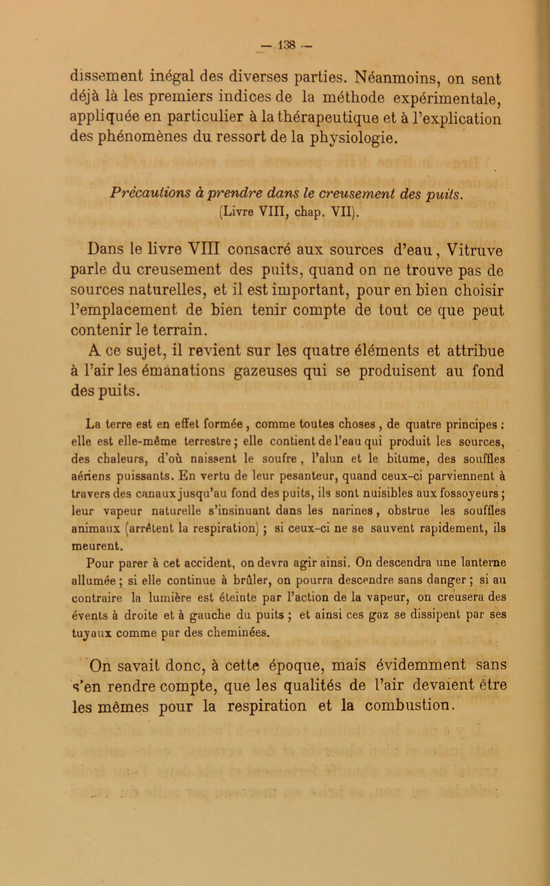 dissement inégal des diverses parties. Néanmoins, on sent déjà là les premiers indices de la méthode expérimentale, appliquée en particulier à la thérapeutique et à l’explication des phénomènes du ressort de la physiologie. Précautions à prendre dans le creusement des puits. (Livre VIII, chap. VII). Dans le livre VIII consacré aux sources d’eau, Vitruve parle du creusement des puits, quand on ne trouve pas de sources naturelles, et il est important, pour en bien choisir l’emplacement, de bien tenir compte de tout ce que peut contenir le terrain. A. ce sujet, il revient sur les quatre éléments et attribue à l’air les émanations gazeuses qui se produisent au fond des puits. La terre est en effet formée , comme toutes choses , de quatre principes : elle est elle-même terrestre ; elle contient de l’eau qui produit les sources, des chaleurs, d’où naissent le soufre , l’alun et le bitume, des souffles aériens puissants. En vertu de leur pesanteur, quand ceux-ci parviennent à travers des canaux jusqu’au fond des puits, ils sont nuisibles aux fossoyeurs ; leur vapeur naturelle s’insinuant dans les narines, obstrue les souffles animaux (arrêtent la respiration) ; si ceux-ci ne se sauvent rapidement, ils meurent. Pour parer à cet accident, on devra agir ainsi. On descendra une lanterne allumée ; si elle continue à brûler, on pourra descendre sans danger ; si au contraire la lumière est éteinte par l’action de la vapeur, on creusera des évents à droite et à gauche du puits ; et ainsi ces gaz se dissipent par ses tuyaux comme par des cheminées. On savait donc, à cette époque, mais évidemment sans s’en rendre compte, que les qualités de l’air devaient être les mêmes pour la respiration et la combustion.