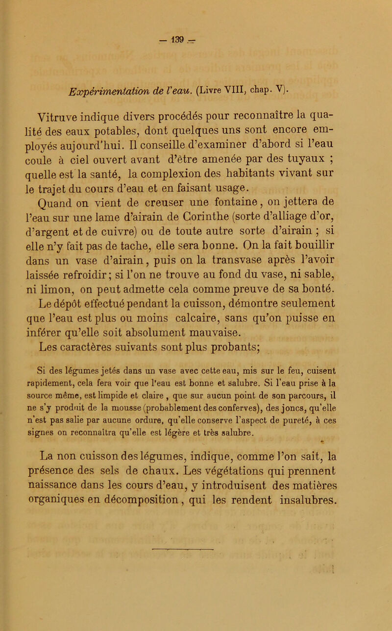 Expérimentation de Veau. (Livre VIII, chap. V). Vitruve indique divers procédés pour reconnaître la qua- lité des eaux potables, dont quelques uns sont encore em- ployés aujourd’hui. Il conseille d’examiner d’abord si l’eau coule à ciel ouvert avant d’être amenée par des tuyaux ; quelle est la santé, la complexion des habitants vivant sur le trajet du cours d’eau et en faisant usage. Quand on vient de creuser une fontaine, on jettera de l’eau sur une lame d’airain de Corinthe (sorte d’alliage d’or, d’argent et de cuivre) ou de toute autre sorte d’airain ; si elle n’y fait pas de tache, elle sera bonne. On la fait bouillir dans un vase d’airain, puis on la transvase après l’avoir laissée refroidir; si l’on ne trouve au fond du vase, ni sable, ni limon, on peut admette cela comme preuve de sa bonté. Le dépôt effectué pendant la cuisson, démontre seulement que l’eau est plus ou moins calcaire, sans qu’on puisse en inférer qu’elle soit absolument mauvaise. Les caractères suivants sont plus probants; Si des légumes jetés dans un vase avec cette eau, mis sur le feu, cuisent rapidement, cela fera voir que l'eau est bonne et salubre. Si l’eau prise à la source même, est limpide et claire , que sur aucun point de son parcours, il ne s’y produit de la mousse (probablement des conferves), des joncs, qu’elle n’est pas salie par aucune ordure, qu’elle conserve l’aspect de pureté, à ces signes on reconnaîtra qu’elle est légère et très salubre. La non cuisson des légumes, indique, comme l’on sait, la présence des sels de chaux. Les végétations qui prennent naissance dans les cours d’eau, y introduisent des matières organiques en décomposition, qui les rendent insalubres.