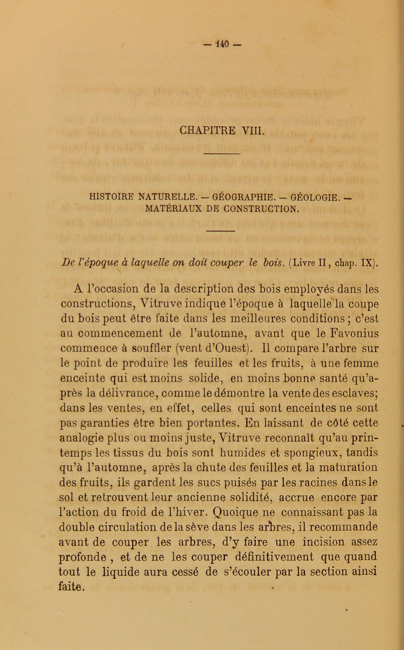 CHAPITRE VIII. HISTOIRE NATURELLE. - GÉOGRAPHIE. - GÉOLOGIE. - MATÉRIAUX DE CONSTRUCTION. De l'époque à laquelle on doit couper le bois. (Livre II, chap. IX). A l’occasion de la description des bois employés dans les constructions, Vitruve indique l’époque à laquelle la coupe du bois peut être faite dans les meilleures conditions ; c’est au commencement de l’automne, avant que le Favonius commence à souffler (vent d’Ouest). 11 compare l’arbre sur le point de produire les feuilles et les fruits, à une femme enceinte qui est moins solide, en moins bonne santé qu’a- près la délivrance, comme le démontre la vente des esclaves; dans les ventes, en effet, celles qui sont enceintes ne sont pas garanties être bien portantes. En laissant de côté cette analogie plus ou moins juste, Vitruve reconnaît qu’au prin- temps les tissus du bois sont humides et spongieux, tandis qu’à l’automne, après la chute des feuilles et la maturation des fruits, ils gardent les sucs puisés par les racines dans le sol et retrouvent leur ancienne solidité, accrue encore par l’action du froid de l’hiver. Quoique ne connaissant pas la double circulation de la sève dans les arbres, il recommande avant de couper les arbres, d’y faire une incision assez profonde , et de ne les couper définitivement que quand tout le liquide aura cessé de s’écouler par la section ainsi faite.