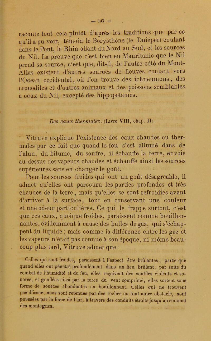 raconte tout cela plutôt d’après les traditions que par ce qu’il a pu voir, témoin le Borysthène (le Dnieper) coulant dans le Pont, le Rhin allant du Nord au Sud, et les sources du Nil. La preuve que c’est bien en Mauritanie que le Nil prend sa source, c’est que, dit-il, de l’autre côté du Mont- Allas existent d’autres sources de fleuves coulant vers l’Océan occidental, où l’on trouve des ichneumons, des crocodiles et d’autres animaux et des poissons semblables à ceux du Nil, excepté des hippopotames. Des eaux thermales. (Livre VIH, chap. II). Vitruve explique l’existence des eaux chaudes ou ther- males par ce fait que quand le feu s’est allumé dans de l’alun, du bitume, du soufre, il échauffe la terre, envoie au-dessus des vapeurs chaudes et échauffe ainsi les sources supérieures sans en changer le goût. Pour les sources froides qui ont un goût désagréable, il admet qu’elles ont parcouru les parties profondes et très chaudes de la terre, mais qu’elles se sont refroidies avant d’arriver à la surface, tout en conservant une couleur et une odeur particulières. Ce qui le frappe surtout, c’est que ces eaux, quoique froides, paraissent comme bouillon- nantes, évidemment à cause des bulles de gaz, qui s’échap- pent du liquide ; mais comme la différence entre les gaz et les vapeurs n’était pas connue à son époque, ni même beau- coup plus tard, Vitruve admet que : Celles qui sont froides, paraissent à l’aspect être brûlantes , parce que quand elles ont pénétré profondément dans un lieu brûlant ; par suite du combat de l’humidité et du feu, elles reçoivent des souffles violents et so- nores, et gonflées ainsi par la force du vent comprimé, elles sortent sous forme de sources abondantes en bouillonnant. Celles qui ne trouvent pas d’issue, mais sont retenues par des roches ou tout autre obstacle, sont poussées par la force de l’air, à travers des conduits étroits jusqu’au sommet des montagnes.