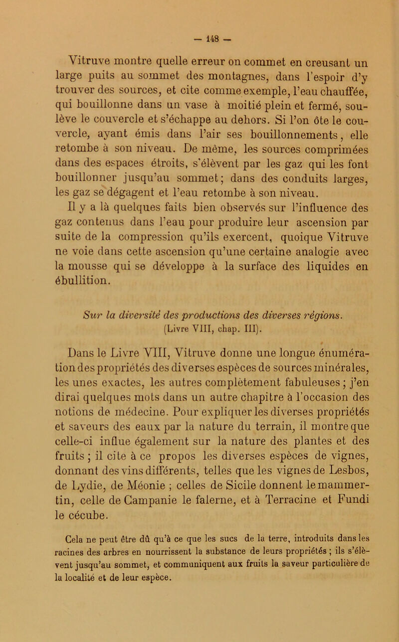 Vitruve montre quelle erreur on commet en creusant un large puits au sommet des montagnes, dans l’espoir d’y trouver des sources, et cite comme exemple, l’eau chauffée, qui bouillonne dans un vase à moitié plein et fermé, sou- lève le couvercle et s’échappe au dehors. Si l’on ôte le cou- vercle, ayant émis dans l’air ses bouillonnements, elle retombe à son niveau. De même, les sources comprimées dans des espaces étroits, s'élèvent par les gaz qui les font bouillonner jusqu’au sommet; dans des conduits larges, les gaz se dégagent et l’eau retombe à son niveau. Il y a là quelques faits bien observés sur l’influence des gaz contenus dans l’eau pour produire leur ascension par suite de la compression qu’ils exercent, quoique Vitruve ne voie dans cette ascension qu’une certaine analogie avec la mousse qui se développe à la surface des liquides en ébullition. Sur la diversité des productions des diverses régions. (Livre VIII, chap. III). Dans le Livre VIII, Vitruve donne une longue énuméra- tion des propriétés des diverses espèces de sources minérales, les unes exactes, les autres complètement fabuleuses ; j’en dirai quelques mots dans un autre chapitre à l’occasion des notions de médecine. Pour expliquer les diverses propriétés et saveurs des eaux par la nature du terrain, il montre que celle-ci influe également sur la nature des plantes et des fruits ; il cite à ce propos les diverses espèces de vignes, donnant des vins différents, telles que les vignes de Lesbos, de Lydie, de Méonie ; celles de Sicile donnent lemammer- tin, celle de Campanie le falerne, et à Terracine et Fundi le cécube. Cela ne peut être dû qu’à ce que les sucs de la terre, introduits dans les racines des arbres en nourrissent la substance de leurs propriétés ; ils s’élè- vent jusqu’au sommet, et communiquent aux fruits la saveur particulière de la localité et de leur espèce.