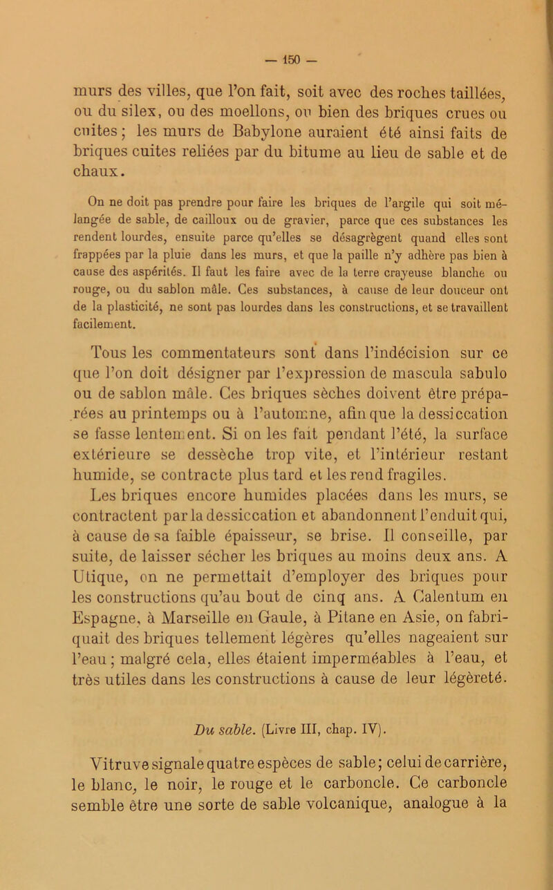 murs des villes, que l’on fait, soit avec des roches taillées, ou du silex, ou des moellons, ou bien des briques crues ou cuites; les murs de Babylone auraient été ainsi faits de briques cuites reliées par du bitume au lieu de sable et de chaux. On ne doit pas prendre pour faire les briques de l’argile qui soit mé- langée de sable, de cailloux ou de gravier, parce que ces substances les rendent lourdes, ensuite parce qu’elles se désagrègent quand elles sont frappées par la pluie dans les murs, et que la paille n’y adhère pas bien à cause des aspérités. Il faut les faire avec de la terre crayeuse blanche ou rouge, ou du sablon mâle. Ces substances, à cause de leur douceur ont de la plasticité, ne sont pas lourdes dans les constructions, et se travaillent facilement. « Tous les commentateurs sont dans l’indécision sur ce que l’on doit désigner par l’expression de mascula sabulo ou de sablon mâle. Ces briques sèches doivent être prépa- rées au printemps ou à l’automne, afin que la dessiccation se fasse lentement. Si on les fait pendant l’été, la surface extérieure se dessèche trop vite, et l’intérieur restant humide, se contracte plus tard et les rend fragiles. Les briques encore humides placées dans les murs, se contractent par la dessiccation et abandonnent l’enduit qui, à cause de sa faible épaisseur, se brise, il conseille, pai- sible, de laisser sécher les briques au moins deux ans. A Utique, on ne permettait d’employer des briques pour les constructions qu’au bout de cinq ans. A Calentum en Espagne, à Marseille en Gaule, à Pitane en Asie, on fabri- quait des briques tellement légères qu’elles nageaient sur l’eau; malgré cela, elles étaient imperméables à l’eau, et très utiles dans les constructions à cause de leur légèreté. Du sable. (Livre III, chap. IY). Vitruve signale quatre espèces de sable; celui de carrière, le blanc, le noir, le rouge et le carboncle. Ce carboncle semble être une sorte de sable volcanique, analogue à la