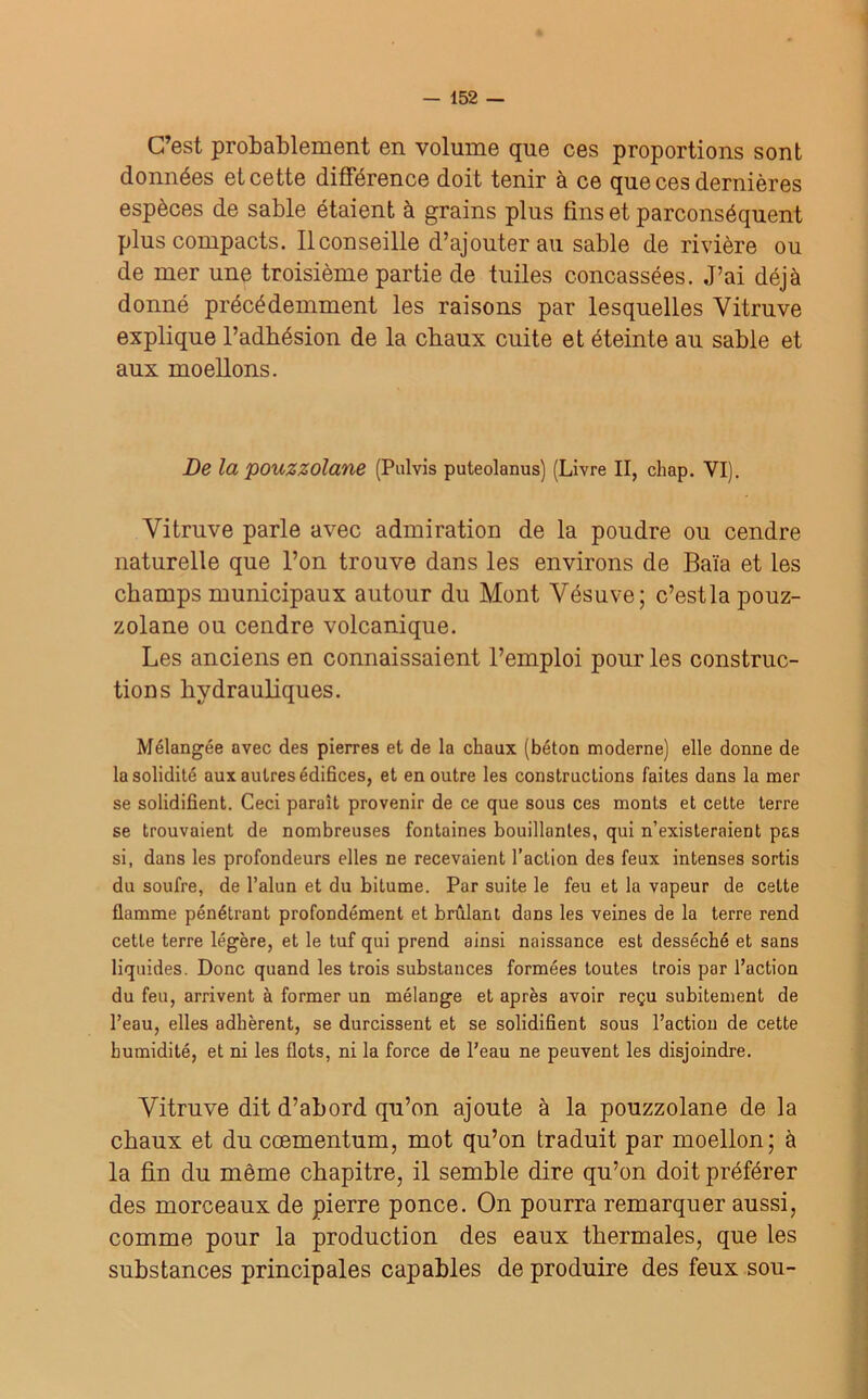 C’est probablement en volume que ces proportions sont données et cette différence doit tenir à ce que ces dernières espèces de sable étaient à grains plus fins et parconséquent plus compacts. Il conseille d’ajouter au sable de rivière ou de mer une troisième partie de tuiles concassées. J’ai déjà donné précédemment les raisons par lesquelles Yitruve explique l’adhésion de la chaux cuite et éteinte au sable et aux moellons. De la pouzzolane (Pulvis puteolanus) (Livre II, chap. VI). Yitruve parle avec admiration de la poudre ou cendre naturelle que l’on trouve dans les environs de Baïa et les champs municipaux autour du Mont Yésuve; c’est la pouz- zolane ou cendre volcanique. Les anciens en connaissaient l’emploi pour les construc- tions hydrauliques. Mélangée avec des pierres et de la chaux (béton moderne) elle donne de la solidité aux autres édifices, et en outre les constructions faites dans la mer se solidifient. Ceci paraît provenir de ce que sous ces monts et cette terre se trouvaient de nombreuses fontaines bouillantes, qui n’existeraient pas si, dans les profondeurs elles ne recevaient l’action des feux intenses sortis du soufre, de l’alun et du bitume. Par suite le feu et la vapeur de cette flamme pénétrant profondément et brûlant dans les veines de la terre rend cette terre légère, et le tuf qui prend ainsi naissance est desséché et sans liquides. Donc quand les trois substances formées toutes trois par l’action du feu, arrivent à former un mélange et après avoir reçu subitement de l’eau, elles adhèrent, se durcissent et se solidifient sous l’action de cette humidité, et ni les flots, ni la force de l’eau ne peuvent les disjoindre. Vitra.ve dit d’abord qu’on ajoute à la pouzzolane de la chaux et du cœmentum, mot qu’on traduit par moellon; à la fin du même chapitre, il semble dire qu’on doit préférer des morceaux de pierre ponce. On pourra remarquer aussi, comme pour la production des eaux thermales, que les substances principales capables de produire des feux sou-