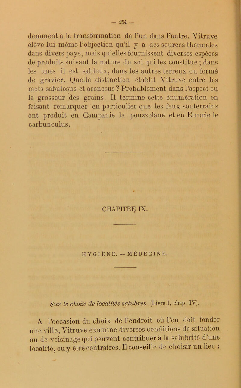 demment à la transformation de l’un dans l’autre. Vitruve élève lui-même l’objection qu’il y a des sources thermales dans divers pays, mais qu’elles fournissent di\ erses espèces de produits suivant la nature du sol qui les constitue ; dans les unes il est sableux, dans les autres terreux ou formé de gravier. Quelle distinction établit Vitruve entre les mots sabulosus et arenosus? Probablement dans l’aspect ou la grosseur des grains. Il termine cette énumération en faisant remarquer en particulier que les feux souterrains ont produit en Campanie la pouzzolane et en Etrurie le carbuDculus. CHAPITRE IX. HYGIÈNE. - MÉDECINE. Sur le choix de localités salubres. (Livre I, chap. IY). A l’occasion du choix de l’endroit où l’on doit fonder une ville, Vitruve examine diverses conditions de situation ou de voisinage qui peuvent contribuer à la salubrité d’une localité, ou y être contraires. Il conseille de choisir un lieu .