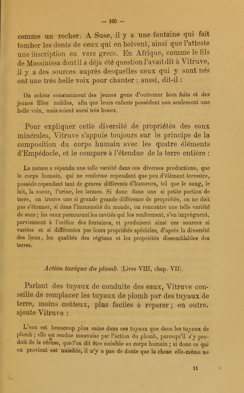 comme un rocher. A Suse, il y a une fontaine qui fait tomber les dents de ceux qui en boivent, ainsi que l’atteste une inscription en vers grecs. En Afrique, comme le fils de Massinissa dont il a déjà été question l’avait dit à Vitruve, il y a des sources auprès desquelles ceux qui y sont nés ont une très belle voix pour chanter ; aussi, dit-il : On achète constamment des jeunes gens d’outremer bien faits et des jeunes filles nubiles, afin que leurs enfants possèdent non seulement une belle voix, mais soient aussi très beaux. Pour expliquer cette diversité de propriétés des eaux minérales, Vitruve s’appuie toujours sur le principe de la composition du corps humain avec les quatre éléments d’Einpédocle, et le compare à l’étendue de la terre entière : La nature a répandu une telle variété dans ces diverses productions, que le corps humain, qui ne renferme cependant que peu d’élément terrestre, possède cependant tant de genres différents d’humeurs, tel que le sang, le lait, la sueur, l’urine, les larmes. Si donc dans une si petite portion de terre, on trouve une si grande grande différence de propriétés, on ne doit pas s’étonner, si dans l’immensité du monde, on rencontre une telle variété de sucs ; les eaux parcourant les cavités qui les renferment, s’en imprègnent, parviennent à l’orifice des fontaines, et produisent ainsi ces sources si variées et si différentes par leurs propriétés spéciales, d’après la diversité des lieux, les qualités des régions et les propriétés dissemblables des terres. Action toxique du plomb. (Livre VIII, chap. VII). Parlant des tuyaux de conduite des eaux, Vitruve con- seille de remplacer les tuyaux de plomb par des tuyaux de terre, moins coûteux, plus faciles à réparer ; en outre, ajoute Vitruve : L eau est beaucoup plus saine dans ces tuyaux que dans les tuyaux de plomb ; elle est rendue mauvaise par l’action du plomb, parcequ’il s’y pro- duit de la céruse, que l’on dit être nuisible au corps humain ; si donc ce qui en provient est nuisible, il n’y a pas de doute que la chose elle-même ne 11