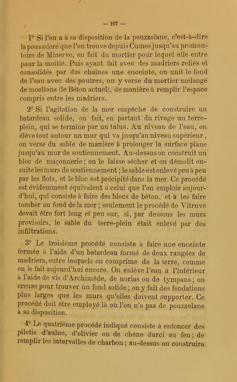 1° Si l’on a à sa disposition de la pouzzolane, c’est-à-dire laponsssière que l’on trouve depuis C urnes jusqu’au promon- toire de Minerve, on fait du mortier pour lequel elle entre pour la moitié. Puis ayant fait avec des madriers reliés et consolidés par des chaînes une enceinte, on unit le fond de l’eau avec des poutres, on y verse du mortier mélangé de moellons (le Béton actuel), de manière à remplir l’espace compris entre les madriers. 2° Si l’agitation de la mer empêche de construire un batardeau solide, on fait, en partant du rivage un terre- plein, qui se termine par un talus. Au niveau de l’eau, on élève tout autour un mur qui va jusqu’au niveau supérieur , on verse du sable de manière à prolonger la surface plane jusqu’au mur de soutiennement. Au-dessus on construit un bloc de maçonnerie ; on le laisse sécher et on démolit en- suite les murs de soutiennement ; le sable est enlevé peu à peu par les flots, et le bloc est précipité dans la mer. Ce procédé est évidemment équivalent à celui que l’on emploie aujour- d’hui, qui consiste à faire des blocs de béton, et à les faire tomber au fond delà mer ; seulement le procédé de Yitruve devait être fort long et peu sur, si, par dessous les murs provisoirs, le sable du terre-plein était enlevé par des infiltrations. 3° Le troisième procédé consiste à faire une enceinte fermée à l’aide d’un batardeau formé de deux rangées de madriers, entre lesquels on comprime de la terre, comme on le lait aujourd'hui encore. On enlève l’eau à l’intérieur à 1 aide de vis d’Archimède, de norias ou de tympans ; on creuse pour trouver un fond solide ; on y fait des fondations plus larges que les murs qu’elles doivent supporter. Ce procédé doit être employé là où l’on n’a pas de pouzzolane à sa disposition. 4 Le quatrième procédé indiqué consiste à enfoncer des pilotis d’aulne, d’olivier ou de chêne durci au feu; de remplir les intervalles de charbon ; au-dessus on construira