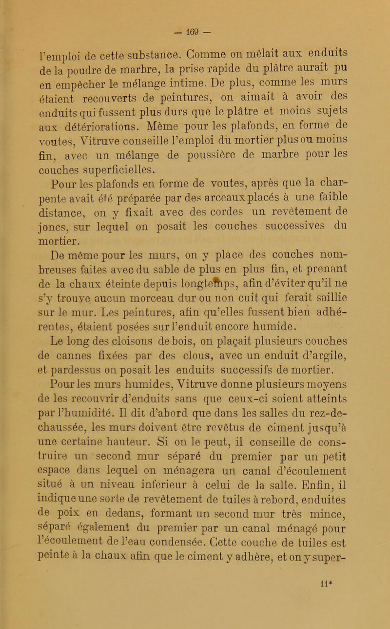 remploi de cette substance. Comme on mêlait aux enduits de la poudre de marbre, la prise rapide du plâtre aurait pu en empêcher le mélange intime. De plus, comme les murs étaient recouverts de peintures, on aimait à avoir des enduits qui fussent plus durs que le plâtre et moins sujets aux détériorations. Même pour les plafonds, en forme de voûtes, Vitruve conseille l’emploi du mortier plus ou moins fin, avec un mélange de poussière de marbre pour les couches superficielles. Pour les plafonds en forme de voûtes, après que la char- pente avait été préparée par des arceaux placés à une faible distance, on y fixait avec des cordes un revêtement de joncs, sur lequel on posait les couches successives du mortier. De même pour les murs, on y place des couches nom- breuses faites avec du sable de plus en plus fin, et prenant de la chaux éteinte depuis longtemps, afin d’éviter qu’il ne s’y trouve aucun morceau dur ou non cuit qui ferait saillie sur le mur. Les peintures, afin qu’elles fussent bien adhé- rentes, étaient posées sur l’enduit, encore humide. Le long des cloisons de bois, on plaçait plusieurs couches de cannes fixées par des clous, avec un enduit d’argile, et pardessus on posait les enduits successifs de mortier. Pour les murs humides, Vitruve donne plusieurs moyens de les recouvrir d’enduits sans que ceux-ci soient atteints par l’humidité. Il dit d’abord que dans les salles du rez-de- chaussée, les murs doivent être revêtus de ciment jusqu’à une certaine hauteur. Si on le peut, il conseille de cons- truire un second mur séparé du premier par un petit espace dans lequel on ménagera un canal d’écoulement situé à un niveau inferieur à celui de la salle. Enfin, il indique une sorte de revêtement de tuiles à rebord, enduites de poix en dedans, formant un second mur très mince, séparé également du premier par un canal ménagé pour l’écoulement de l’eau condensée. Cette couche de tuiles est peinte à la chaux afin que le ciment y adhère, etonysuper- n*