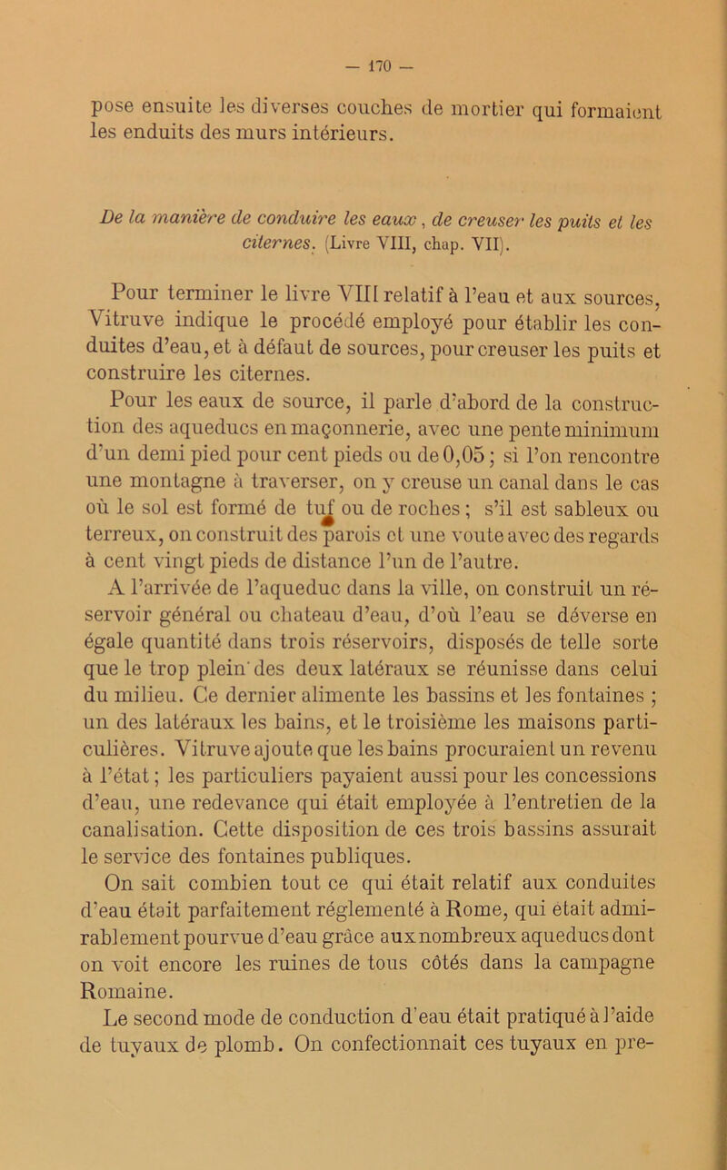 pose ensuite les diverses couches de mortier qui formaient les enduits des murs intérieurs. De la manière de conduire les eaux, de creuser les puits et les Citernes. (Livre VIII, chap. VII). Pour terminer le livre VIII relatif à l’eau et aux sources. Vitruve indique le procédé employé pour établir les con- duites d’eau, et à défaut de sources, pour creuser les puits et construire les citernes. Pour les eaux de source, il parle d’abord de la construc- tion des aqueducs en maçonnerie, avec une pente minimum d'un demi pied pour cent pieds ou de 0,05 ; si l’on rencontre une montagne à traverser, on y creuse un canal dans le cas où le sol est formé de tuf ou de roches ; s’il est sableux ou terreux, on construit des parois et une voûte avec des regards à cent vingt pieds de distance l’un de l’autre. A l’arrivée de l’aqueduc dans la ville, on construit un ré- servoir général ou chateau d’eau, d’où l’eau se déverse en égale quantité dans trois réservoirs, disposés de telle sorte que le trop plein'des deux latéraux se réunisse dans celui du milieu. Ce dernier alimente les bassins et les fontaines ; un des latéraux les bains, et le troisième les maisons parti- culières. Vitruve ajoute que les bains procuraient un revenu à l’état ; les particuliers payaient aussi pour les concessions d’eau, une redevance qui était employée à l’entretien de la canalisation. Cette disposition de ces trois bassins assurait le service des fontaines publiques. On sait combien tout ce qui était relatif aux conduites d’eau était parfaitement réglementé à Rome, qui était admi- rablement pourvue d’eau grâce aux nombreux aqueducs dont on voit encore les ruines de tous côtés dans la campagne Romaine. Le second mode de conduction d’eau était pratiqué à J’aide de tuyaux de plomb. On confectionnait ces tuyaux en pre-