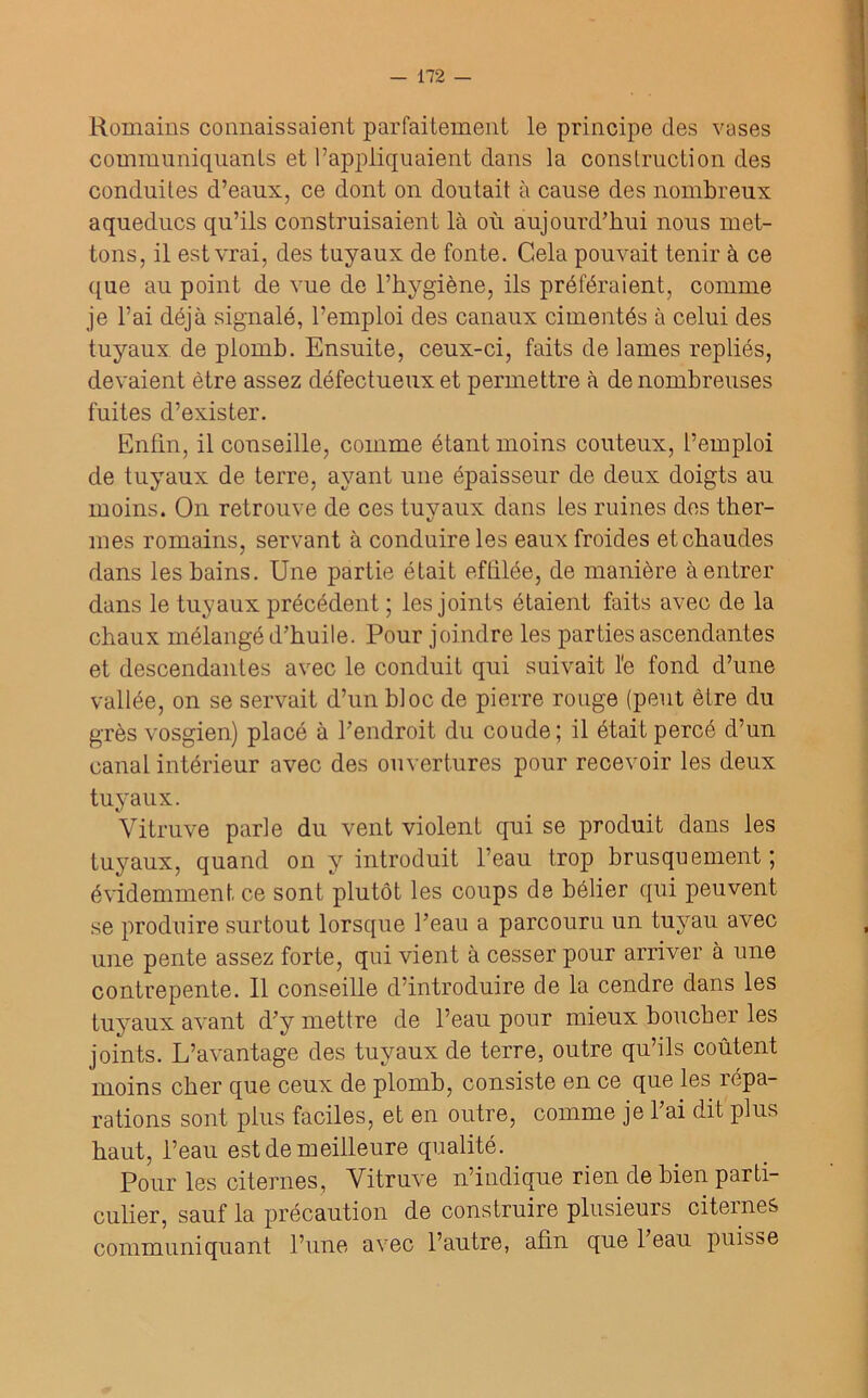 Romains connaissaient parfaitement le principe des vases communiquants et l’appliquaient dans la construction des conduites d’eaux, ce dont on doutait à cause des nombreux aqueducs qu’ils construisaient là où aujourd’hui nous met- tons, il est vrai, des tuyaux de fonte. Gela pouvait tenir à ce que au point de vue de l’hygiène, ils préféraient, comme je l’ai déjà signalé, l’emploi des canaux cimentés à celui des tuyaux de plomb. Ensuite, ceux-ci, faits de lames repliés, devaient être assez défectueux et permettre à de nombreuses fuites d’exister. Enfin, il conseille, comme étant moins coûteux, l’emploi de tuyaux de terre, ayant une épaisseur de deux doigts au moins. On retrouve de ces tuyaux dans les ruines des ther- mes romains, servant à conduire les eaux froides et chaudes dans les bains. Une partie était eftilée, de manière à entrer dans le tuyaux précédent ; les joints étaient faits avec de la chaux mélangé d’huile. Pour joindre les parties ascendantes et descendantes avec le conduit qui suivait l'e fond d’une vallée, on se servait d’un bloc de pierre rouge (peut être du grès vosgien) placé à l’endroit du coude; il était percé d’un canal intérieur avec des ouvertures pour recevoir les deux tuyaux. Vitruve parle du vent violent qui se produit dans les tuyaux, quand on y introduit l’eau trop brusquement; évidemment ce sont plutôt les coups de bélier qui peuvent se produire surtout lorsque l’eau a parcouru un tuyau avec une pente assez forte, qui vient à cesser pour arriver à une contrepente. Il conseille d’introduire de la cendre dans les tuyaux avant d’y mettre de l’eau pour mieux boucher les joints. L’avantage des tuyaux de terre, outre qu’ils coûtent moins cher que ceux de plomb, consiste en ce que les répa- rations sont plus faciles, et en outre, comme je l’ai dit plus haut, l’eau est de meilleure qualité. Pour les citernes, Vitruve n’indique rien de bien parti- culier, sauf la précaution de construire plusieurs citernes communiquant l’une avec l’autre, afin que l’eau puisse