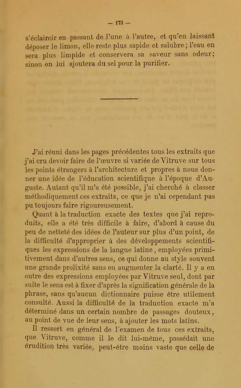 s’éclaircir en passant de l’une à l’autre, et qu’en laissant déposer le limon, elle reste plus sapide et salubre ; l’eau en sera plus limpide et conservera sa saveur sans odeur; sinon on lui ajoutera du sel pour la purifier. J’ai réuni dans les pages précédentes tous les extraits que j’ai cru devoir faire de l’œuvre si variée de Yitruve sur tous les points étrangers à l’architecture et propres à nous don- ner une idée de l’éducation scientifique à l’époque d’Au- guste. Autant qu’il m’a été possible, j’ai cherché à classer méthodiquement ces extraits, ce que je n’ai cependant pas pu toujours faire rigoureusement. Quant à la traduction exacte des textes que j’ai repro- duits, elle a été très difficile à faire, d’abord à cause du peu de netteté des idées de l’auteur sur plus d’un point, de la difficulté d’approprier à des développements scientifi- ques les expressions de la langue latine, employées primi- tivement dans d’autres sens, ce qui donne au style souvent une grande prolixité sans en augmenter la clarté. Il y a en outre des expressions employées par Yitruve seul, dont par suite le sens est à fixer d’après la signification générale de la phrase, sans qu’aucun dictionnaire puisse être utilement consulté. Aussi la difficulté de la traduction exacte m’a déterminé dans un certain nombre de passages douteux, au point de vue de leur sens, à ajouter les mots latins. Il ressort en général de l’examen de tous ces extraits, que Vitruve, comme il le dit lui-même, possédait une érudition très variée, peut-être moins vaste que celle de