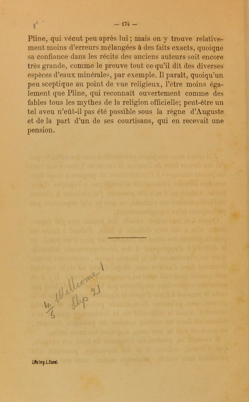 î Pline, qui vécut peu après lui ; mais on y trouve relative- ment moins d’erreurs mélangées à des faits exacts, quoique sa confiance dans les récits des anciens auteurs soit encore très grande, comme le prouve tout ce qu’il dit des diverses espèces d’eaux minérales, par exemple. Il paraît, quoiqu’un peu sceptique au point de vue religieux, l’être moins éga- lement que Pline, qui reconnaît ouvertement comme des fables tous les mythes de la religion officielle; peut-être un tel aveu n’eûl-il pas été possible sous la règne d’Auguste et de la part d’un de ses courtisans, qui en recevait une pension. \ Lille Imp.L.Dairal,