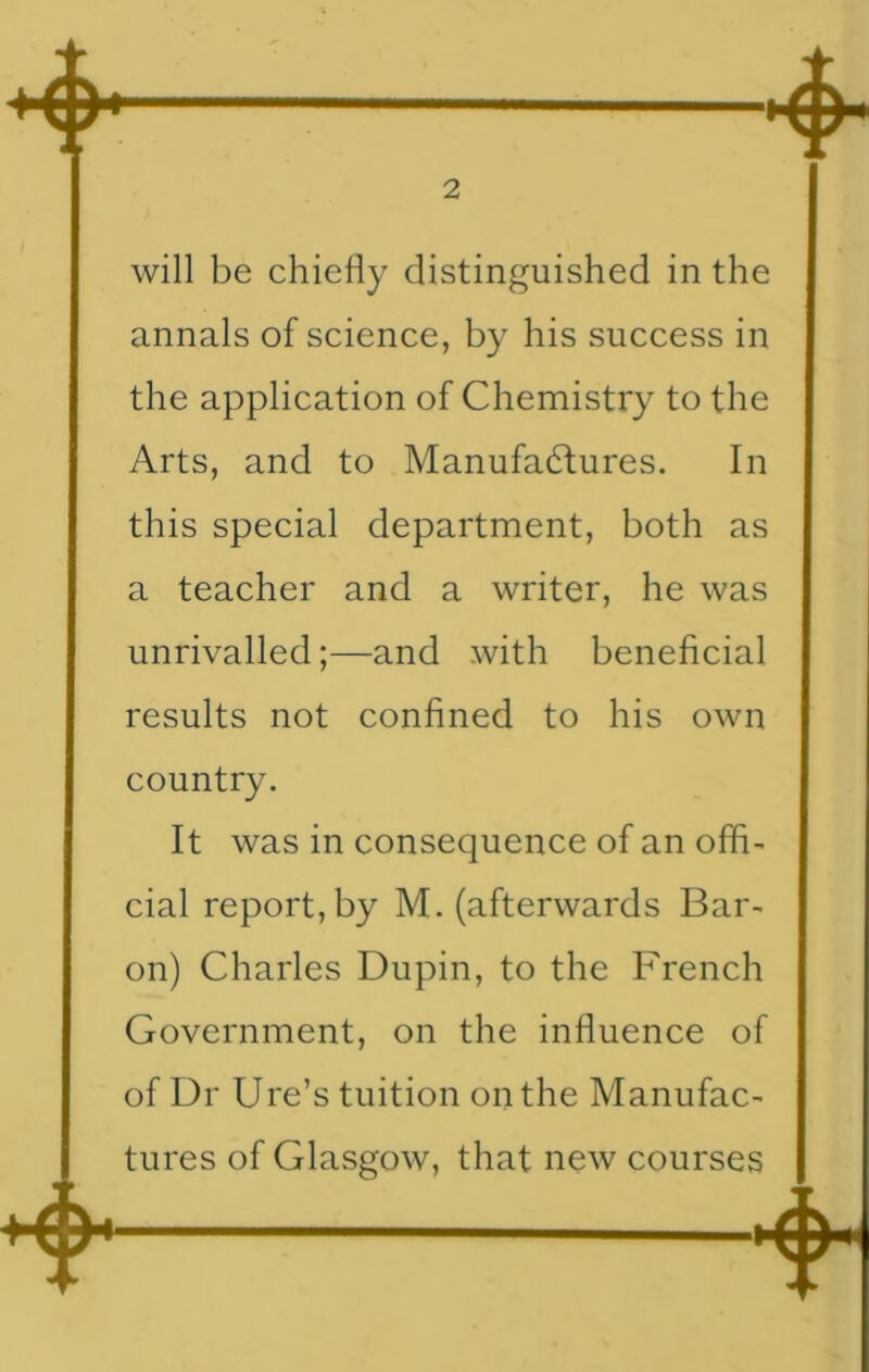 will be chiefly distinguished in the annals of science, by his success in the application of Chemistry to the Arts, and to Manufactures. In this special department, both as a teacher and a writer, he was unrivalled;—and with beneficial results not confined to his own country. It was in consequence of an offi- cial report, by M. (afterwards Bar- on) Charles Dupin, to the French Government, on the influence of of Dr Ure’s tuition on the Manufac- tures of Glasgow, that new courses