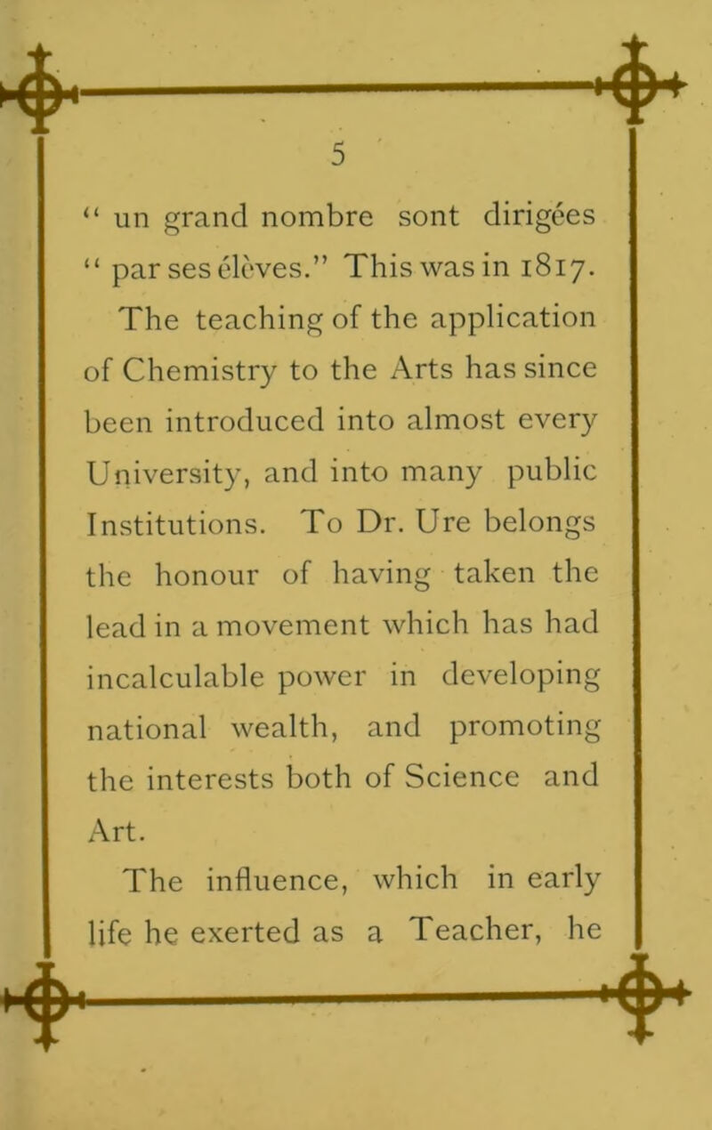 “ un grand nombre sont dirigees “ par ses eleves.” This was in 1817. The teaching of the application of Chemistry to the Arts has since been introduced into almost every University, and into many public Institutions. To Dr. Ure belongs the honour of having taken the lead in a movement which has had incalculable power in developing national wealth, and promoting the interests both of Science and Art. The influence, which in early life he exerted as a Teacher, he