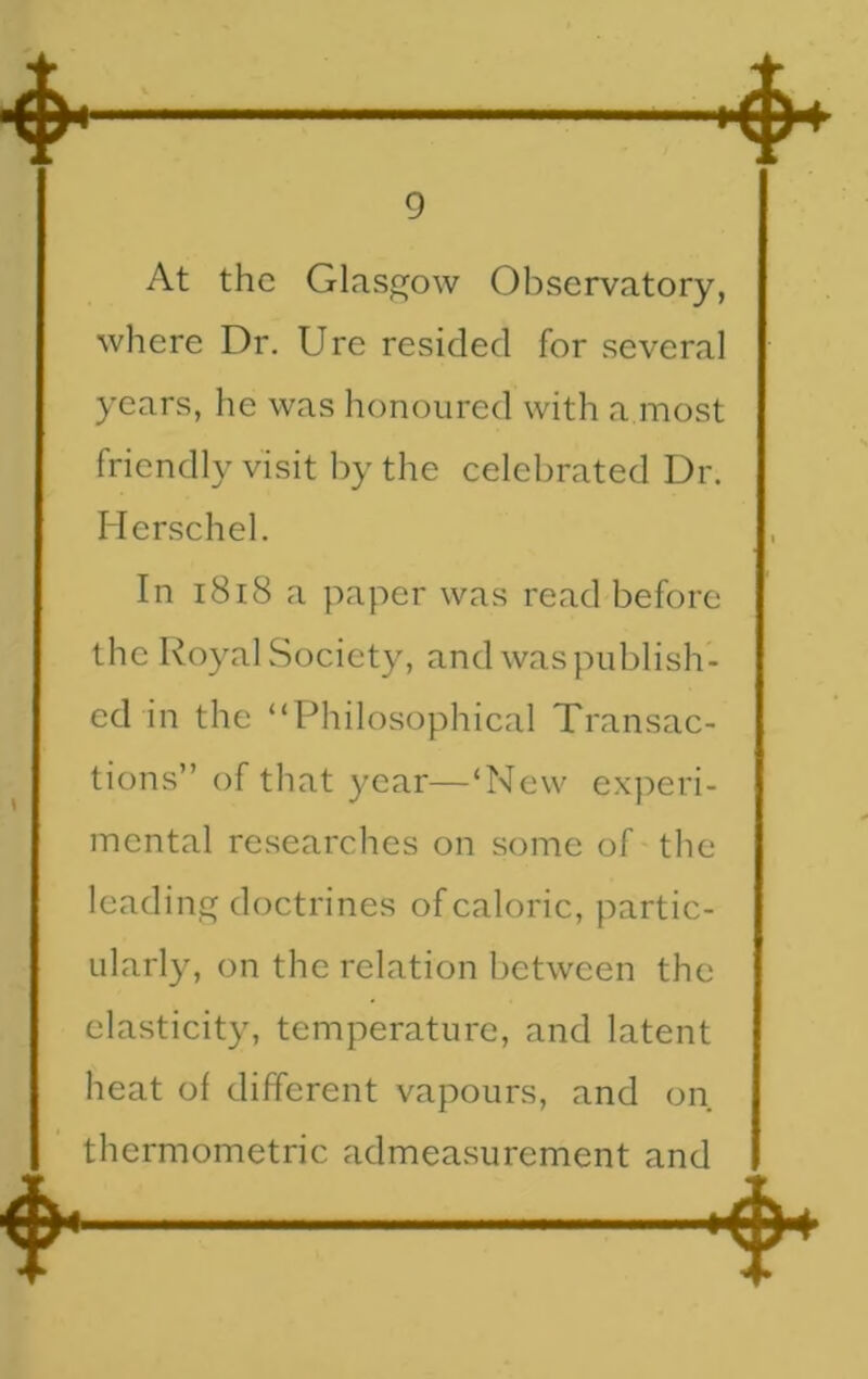 At the Glasgow Observatory, where Dr. Ure resided for several years, he was honoured with a most friendly visit by the celebrated Dr. Herschel. In 1818 a paper was read before the Royal Society, and was publish- ed in the “Philosophical Transac- tions” of that year—‘New experi- mental researches on some of the leading doctrines of caloric, partic- ularly, on the relation between the elasticity, temperature, and latent heat of different vapours, and on thermometric. admeasurement and
