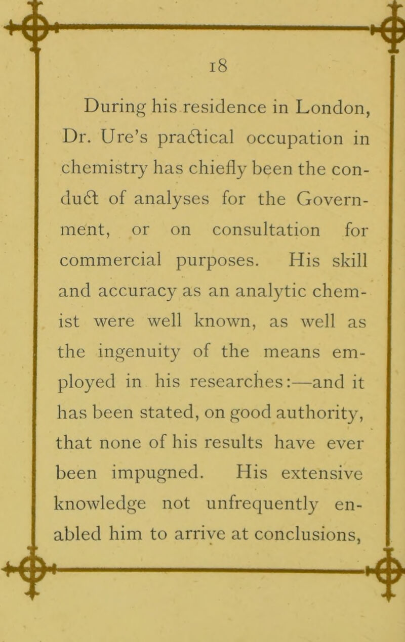During his residence in London, Dr. Ure’s practical occupation in chemistry has chiefly been the con- duct of analyses for the Govern- ment, or on consultation for commercial purposes. His skill and accuracy as an analytic chem- ist were well known, as well as the ingenuity of the means em- ployed in his researches:—and it has been stated, on good authority, that none of his results have ever been impugned. His extensive knowledge not unfrequently en- abled him to arrive at conclusions.