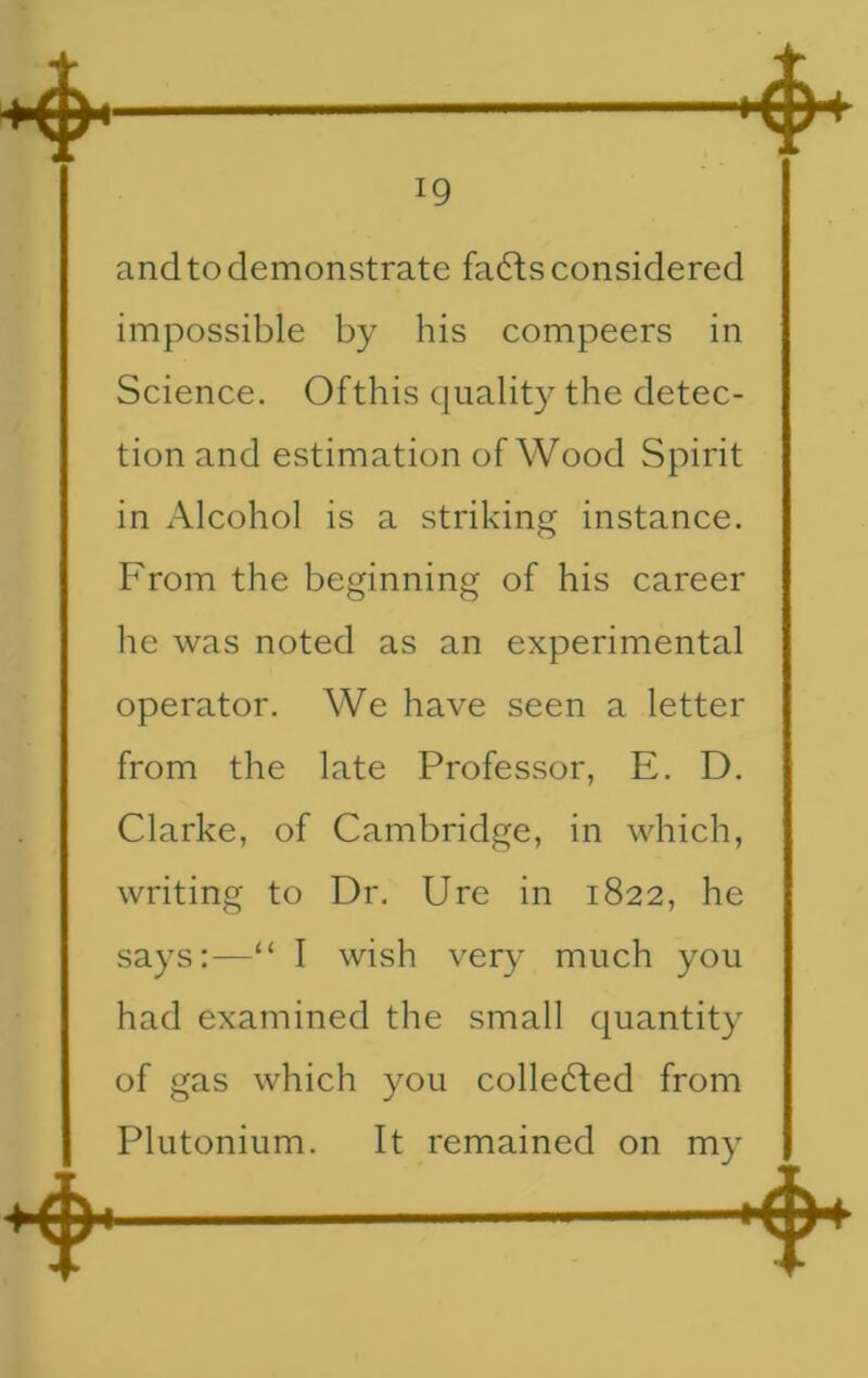 and to demonstrate fa6fs considered impossible by his compeers in Science. Ofthis quality the detec- tion and estimation of Wood Spirit in Alcohol is a striking instance. From the beginning of his career he was noted as an experimental operator. We have seen a letter from the late Professor, E. D. Clarke, of Cambridge, in which, writing to Dr. Ure in 1822, he says:—“ I wish very much you had examined the small quantity of gas which you collected from Plutonium. It remained on my