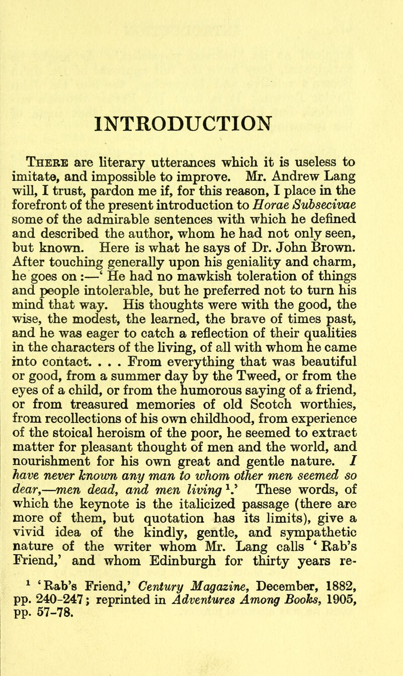 INTRODUCTION There are literary utterances which it is useless to imitate, and impossible to improve. Mr. Andrew Lang will, I trust, pardon me if, for this reason, I place in the forefront of the present introduction to Horae Subsecivae some of the admirable sentences with which he defined and described the author, whom he had not only seen, but known. Here is what he says of Dr. John Brown. After touching generally upon his geniality and charm, he goes on:—‘ He had no mawkish toleration of things and people intolerable, but he preferred not to turn his mind that way. His thoughts were with the good, the wise, the modest, the learned, the brave of times past, and he was eager to catch a reflection of their qualities in the characters of the living, of all with whom he came into contact. . . . From everything that was beautiful or good, from a summer day by the Tweed, or from the eyes of a child, or from the humorous saying of a friend, or from treasured memories of old Scotch worthies, from recollections of his own childhood, from experience of the stoical heroism of the poor, he seemed to extract matter for pleasant thought of men and the world, and nourishment for his own great and gentle nature. I have never known any man to whom other men seemed so dear,—men dead, and men living These words, of which the keynote is the italicized passage (there are more of them, but quotation has its limits), give a vivid idea of the kindly, gentle, and sympathetic nature of the writer whom Mr. Lang calls ‘ Rab’s Friend,’ and whom Edinburgh for thirty years re- ^ ‘Rab’s Friend,’ Cerdury Magazine, December, 1882, pp. 240-247; reprinted in Adventures Among Boohs, 1905, pp. 57-78.