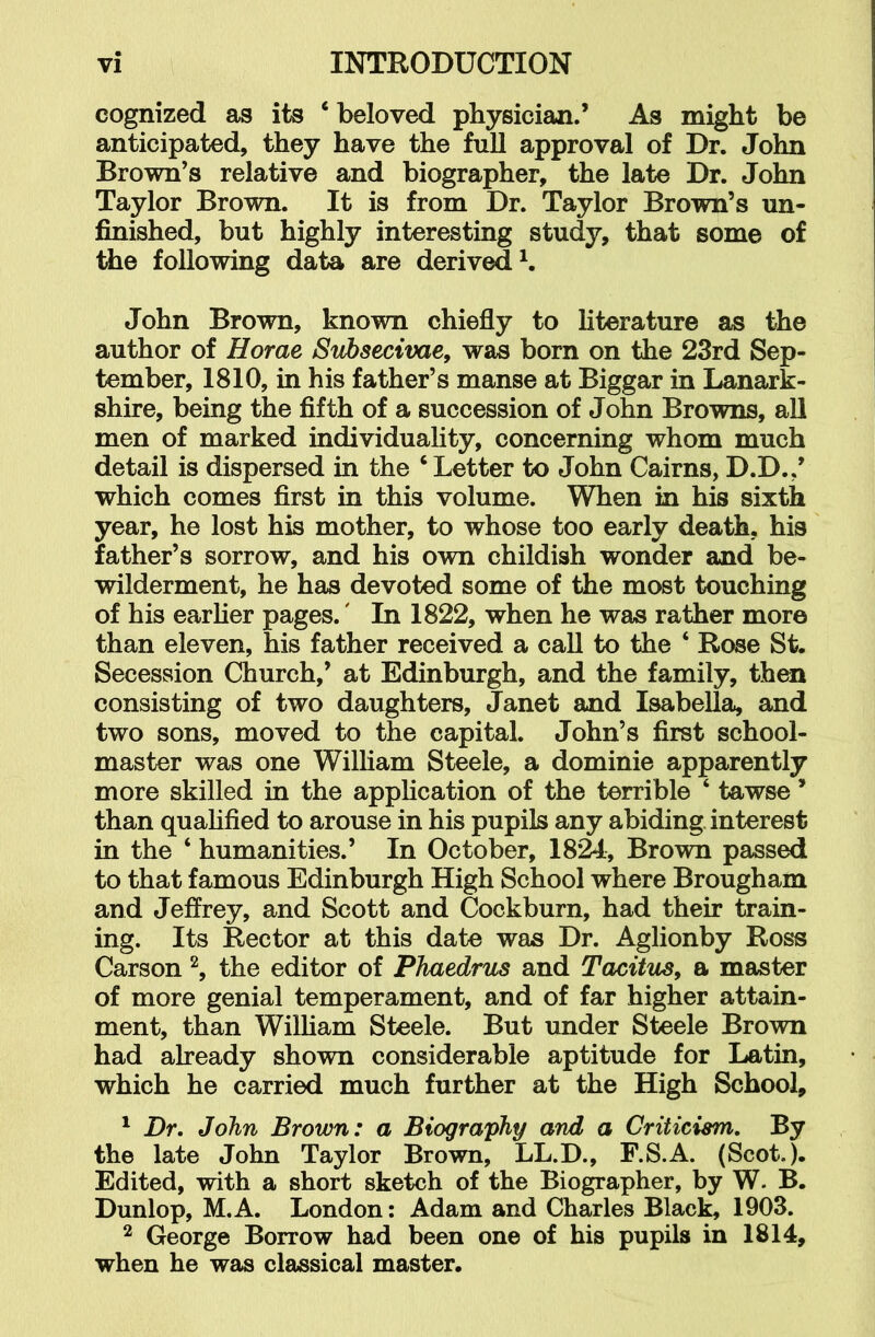 cognized as its ‘ beloved physician.’ As might be anticipated, they have the full approval of Dr. John Brown’s relative and biographer, the late Dr. John Taylor Brown. It is from Dr. Taylor Brown’s un- finished, but highly interesting study, that some of the following data are derived^. John Brown, known chiefly to literature as the author of Horae Svhsectvae, was born on the 23rd Sep- tember, 1810, in his father’s manse at Biggar in Lanark- shire, being the fifth of a succession of John Browns, all men of marked individuality, concerning whom much detail is dispersed in the ‘ Letter to John Cairns, D.D.,’ which comes first in this volume. When in his sixth year, he lost his mother, to whose too early death, his father’s sorrow, and his own childish wonder and be- wilderment, he has devoted some of the most touching of his earher pages.' In 1822, when he was rather more than eleven, his father received a call to the ‘ Rose St. Secession Church,’ at Edinburgh, and the family, then consisting of two daughters, Janet and Isabella, and two sons, moved to the capital. John’s first school- master was one Wilham Steele, a dominie apparently more skilled in the apphcation of the terrible ‘ tawse ’ than quahfied to arouse in his pupils any abiding interest in the ‘ humanities.’ In October, 1824, Brown passed to that famous Edinburgh High School where Brougham and Jeffrey, and Scott and Cockburn, had their train- ing. Its Rector at this date was Dr. Aglionby Ross Carson the editor of Phaedrus and Tacitus, a master of more genial temperament, and of far higher attain- ment, than Wilham Steele. But under Steele Brown had already shown considerable aptitude for Latin, which he carried much further at the High School, ^ Dr, John Brown: a Biography and a Criticism, By the late John Taylor Brown, LL.D., F.S.A. (Scot.). Edited, with a short sketch of the Biographer, by W. B. Dunlop, M. A. London: Adam and Charles Black, 1903. ^ George Borrow had been one of his pupils in 1814, when he was classical master.