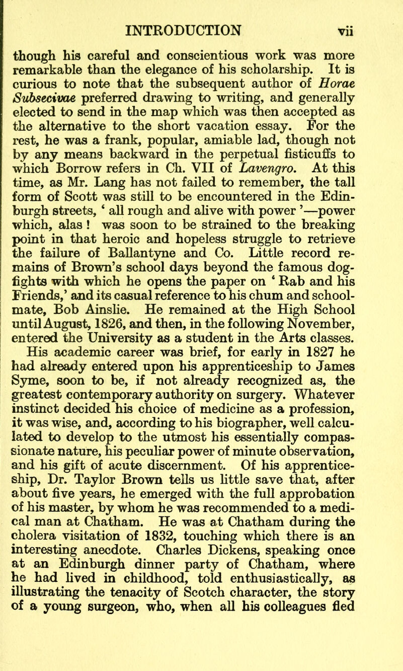 though his careful and conscientious work was more remarkable than the elegance of his scholarship. It is curious to note that the subsequent author of Horae Siibsecivae preferred drawing to writing, and generally elected to send in the map which was then accepted as the alternative to the short vacation essay. For the rest, he was a frank, popular, amiable lad, though not by any means backward in the perpetual fisticuffs to which Borrow refers in Ch. VII of Lavengro. At this time, as Mr. Lang has not failed to remember, the tall form of Scott was still to be encountered in the Edin- burgh streets, ‘ all rough and alive with power ’—power which, alas ! was soon to be strained to the breaking point in that heroic and hopeless struggle to retrieve the failure of BaUant3me and Co. Little record re- mains of Brown’s school days beyond the famous dog- fights with which he opens the paper on ‘ Rab and his Friends,’ and its casual reference to his chum and school- mate, Bob Ainslie. He remained at the High School until August, 1826, and then, in the following November, entered the University as a student in the Arts classes. His academic career was brief, for early in 1827 he had already entered upon his apprenticeship to James Syme, soon to be, if not alre^y recognized as, the greatest contemporary authority on surgery. Whatever instinct decided his choice of medicine as a profession, it was wise, and, according to his biographer, well calcu- lated to develop to the utmost his essentially compas- sionate nature, his peculiar power of minute observation, and his gift of acute discernment. Of his apprentice- ship, Dr. Taylor Brown tells us little save that, after about five years, he emerged with the full approbation of his master, by whom he was recommended to a medi- cal man at Chatham. He was at Chatham during the cholera visitation of 1832, touching which there is an interesting anecdote. Charles Dickens, speaking once at an Edinburgh dinner party of Chatham, where he had lived in childhood, told enthusiastically, as illustrating the tenacity of Scotch character, the story of a young surgeon, who, when all his colleagues fled