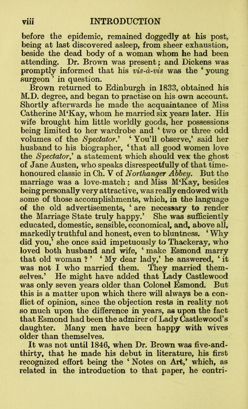 before the epidemic, remained doggedly at his post, being at last discovered asleep, from sheer exhaustion, beside the dead body of a woman whom he had been attending. Dr. Brown was present; and Dickens was promptly informed that his vis-a-vis was the ‘ young surgeon ’ in question. Brown returned to Edinburgh in 1833, obtained his M.D. degree, and began to practise on his own account. Shortly afterwards he made the acquaintance of Miss Catherine M‘Kay, whom he married six years later. His wife brought him little worldly goods, her possessions being limited to her wardrobe and ‘ two or three odd volumes of the Spectator.^ ‘You’ll observe,’ said her husband to his biographer, ‘ that all good women love the Spectator,^ a statement which should vex the ghost of Jane Austen, who speaks disrespectfully of that time- honoured classic in Ch. V of Northanger Abbey, But the marriage was a love-match; and Miss M‘Kay, besides being personally very attractive, was really endowed with some of those accomplishments, which, in tiie language of the old advertisements, ‘ are necessary to render the Marriage State truly happy.’ She was sufficiently educated, domestic, sensible, economical, and, above all, markedly truthful and honest, even to bluntness. ‘ Why did you,’ she once said impetuously to Thackeray, who loved both husband and wife, ‘ make Esmond marry that old woman ? ’ ‘ My dear lady,’ he answered, ‘ it was not I who married them. They married them- selves.’ He might have added that Lady Castlewood was only seven years older than Colonel Esmond. But this is a matter upon which there will always be a con- flict of opinion, since the objection rests in reality not so much upon the difference in years, as upon the fact that Esmond had been the admirer of Lady Castlewood’s daughter. Many men have been happy with wives older than themselves. It was not until 1846, when Dr. Brown was five-and- thirty, that he made his debut in literature, his first recognized effort being the ‘ Notes on Art,’ which, as related in the introduction to that paper, he contri-