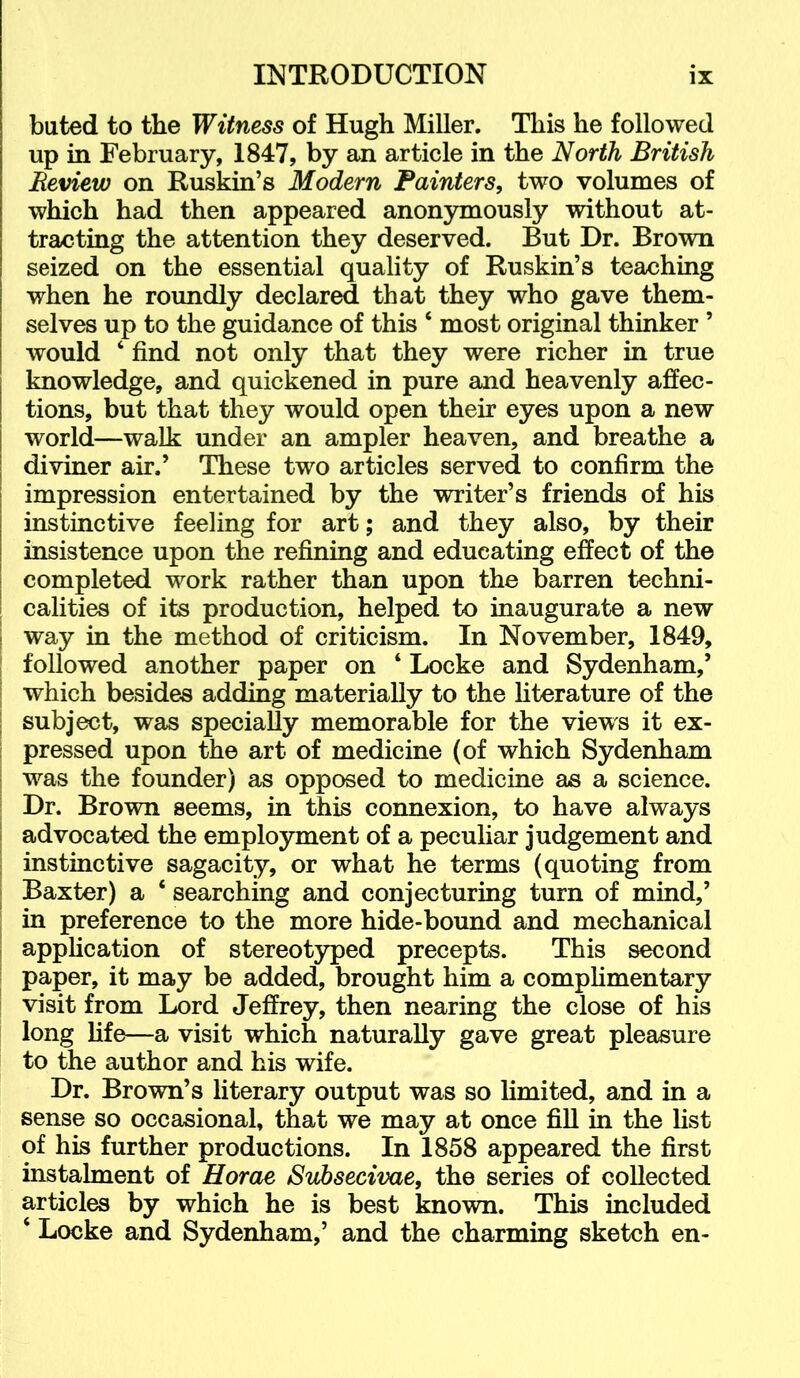 bated to the Witness of Hugh Miller. This he followed up in February, 1847, by an article in the North British Review on Ruskin’s Modern Fainters, two volumes of which had then appeared anonymously without at- tracting the attention they deserved. But Dr. Brown seized on the essential quality of Ruskin’s teaching when he roundly declared that they who gave them- selves up to the guidance of this ‘ most original thinker ’ would ‘ find not only that they were richer in true knowledge, and quickened in pure and heavenly affec- tions, but that they would open their eyes upon a new world—walk under an ampler heaven, and breathe a diviner air.’ These two articles served to confirm the impression entertained by the writer’s friends of his instinctive feeling for art; and they also, by their insistence upon the refining and educating effect of the completed work rather than upon the barren techni- calities of its production, helped to inaugurate a new way in the method of criticism. In November, 1849, followed another paper on ‘ Locke and Sydenham,’ which besides adding materially to the hterature of the subject, was specially memorable for the views it ex- I pressed upon the art of medicine (of which Sydenham I was the founder) as opposed to medicine as a science. I Dr. Brown seems, in this connexion, to have always I advocated the employment of a pecuhar judgement and I instinctive sagacity, or what he terms (quoting from I Baxter) a ‘ searching and conjecturing turn of mind,’ ; in preference to the more hide-bound and mechanical I application of stereotyped precepts. This second ! paper, it may be added, brought him a comphmentary i visit from Lord Jeffrey, then nearing the close of his long life—a visit which naturally gave great pleasure to the author and his wife. Dr. Brown’s literary output was so limited, and in a sense so occasional, that we may at once fill in the fist of his further productions. In 1858 appeared the first instalment of Horae Subsecivae, the series of collected articles by which he is best known. This included ‘ Locke and Sydenham,’ and the charming sketch en-