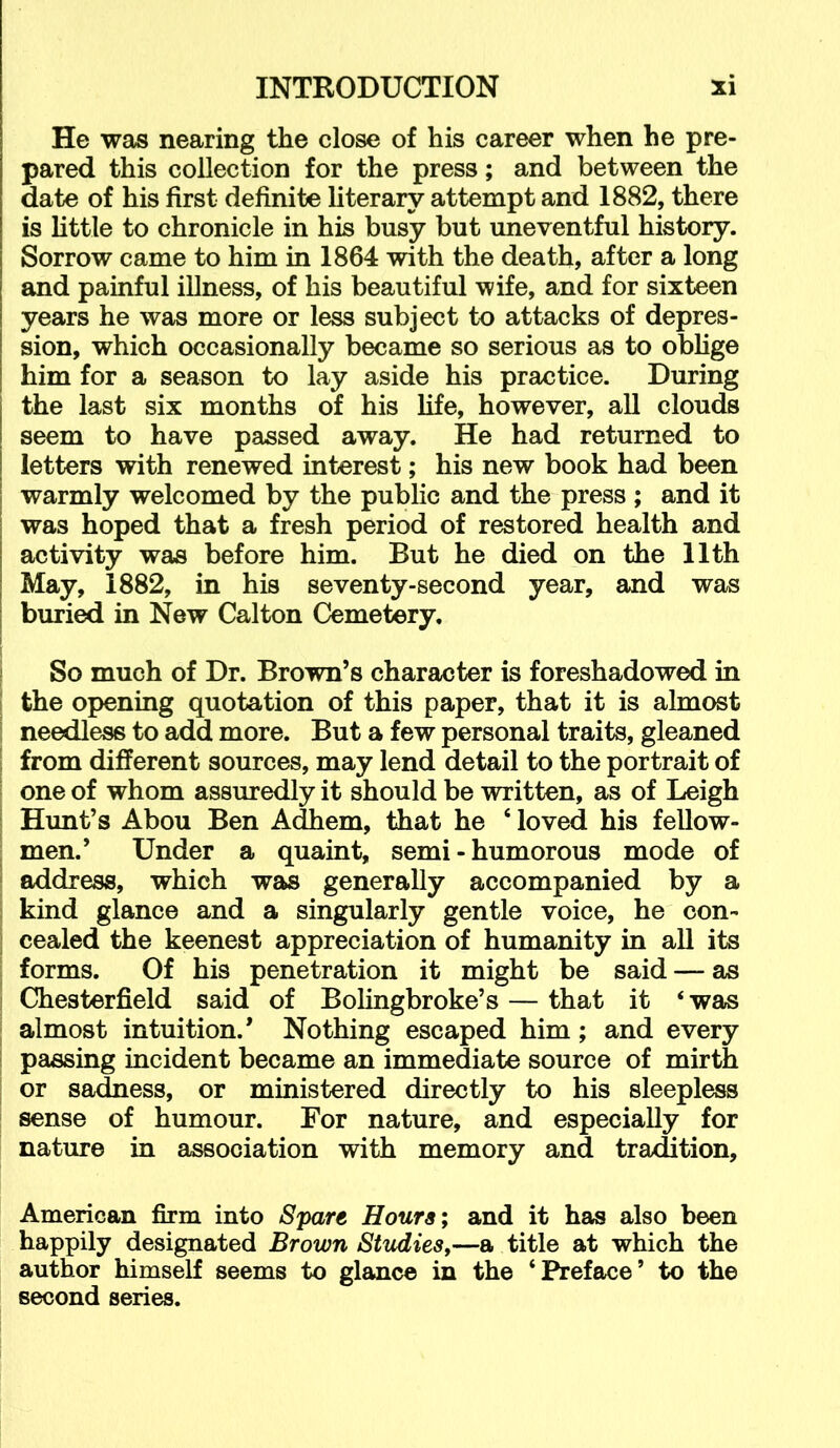 He was nearing the close of his career when he pre- pared this collection for the press; and between the date of his first definite literary attempt and 1882, there is little to chronicle in his busy but uneventful history. Sorrow came to him in 1864 with the death, after a long and painful illness, of his beautiful wife, and for sixteen years he was more or less subject to attacks of depres- sion, which occasionally became so serious as to obhge him for a season to lay aside his practice. During the last six months of his hfe, however, all clouds seem to have passed away. He had returned to letters with renewed interest; his new book had been warmly welcomed by the public and the press ; and it was hoped that a fresh period of restored health and activity was before him. But he died on the 11th May, 1882, in his seventy-second year, and was buried in New Calton Cemetery. So much of Dr. Brown’s character is foreshadowed in ! the opening quotation of this paper, that it is almost I needless to add more. But a few personal traits, gleaned I from different sources, may lend detail to the portrait of I one of whom assuredly it should be written, as of Leigh I Hunt’s Abou Ben Adhem, that he ‘ loved his fellow- I men.’ Under a quaint, semi - humorous mode of ! address, which was generally accompanied by a ! kind glance and a singularly gentle voice, he con- I cealed the keenest appreciation of humanity in all its ; forms. Of his penetration it might be said — as 1 Chesterfield said of Bohngbroke’s — that it ‘ was ; almost intuition.’ Nothing escaped him; and every 1 passing incident became an immediate source of mirth i or sadness, or ministered directly to his sleepless sense of humour. For nature, and especially for nature in association with memory and tradition, American firm into Spare Hours; and it has also been happily designated Brown Studies,—a title at which the author himself seems to glance in the ‘Preface’ to the second series.