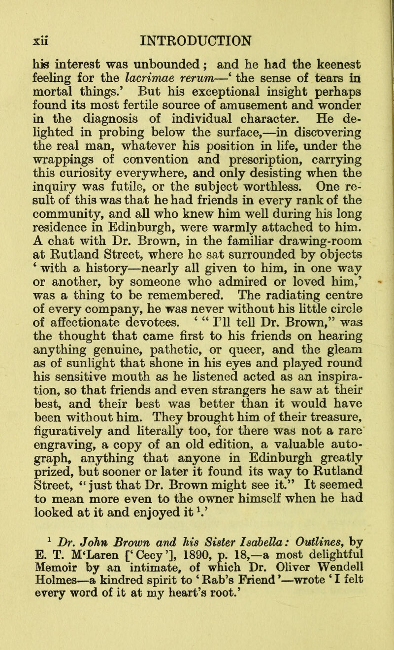 his interest was unbounded; and he had the keenest feeling for the lacrimae rerum—‘ the sense of tears in mortal things.’ But his exceptional insight perhaps found its most fertile source of amusement and wonder in the diagnosis of individual character. He de- lighted in probing below the surface,—in discovering the real man, whatever his position in life, under the wrappings of convention and prescription, carrying this curiosity everywhere, and only desisting when the inquiry was futile, or the subject worthless. One re- sult of this was that he had friends in every rank of the community, and all who knew him well during his long residence in Edinburgh, were warmly attached to him. A chat with Dr. Brown, in the familiar drawing-room at Rutland Street, where he sat surrounded by objects ‘ with a history—nearly all given to him, in one way or another, by someone who admired or loved him,’ was a thing to be remembered. The radiating centre of every company, he was never without his httle circle of affectionate devotees. ‘ “ I’ll tell Dr. Brown,” was the thought that came first to his friends on hearing anything genuine, pathetic, or queer, and the gleam as of sunhght that shone in his eyes and played round his sensitive mouth as he hstened acted as an inspira- tion, so that friends and even strangers he saw at their best, and their best was better than it would have been without him. They brought him of their treasure, figuratively and hterally too, for there was not a rare engraving, a copy of an old edition, a valuable auto- graph, anything that anyone in Edinburgh greatly prized, but sooner or later it found its way to Rutland Street, ‘‘ just that Dr. Brown might see it.” It seemed to mean more even to the owner himself when he had looked at it and enjoyed it ^ Dr. John Brown and his Sister Isabella: Outlines, by E. T. McLaren [‘Cecy’], 1890, p. 18,—a most delightful Memoir by an intimate, of which Dr. Oliver Wendell Holmes—a kindred spirit to ‘ Rab’s Friend *—wrote ‘ I felt every word of it at my heart’s root.’