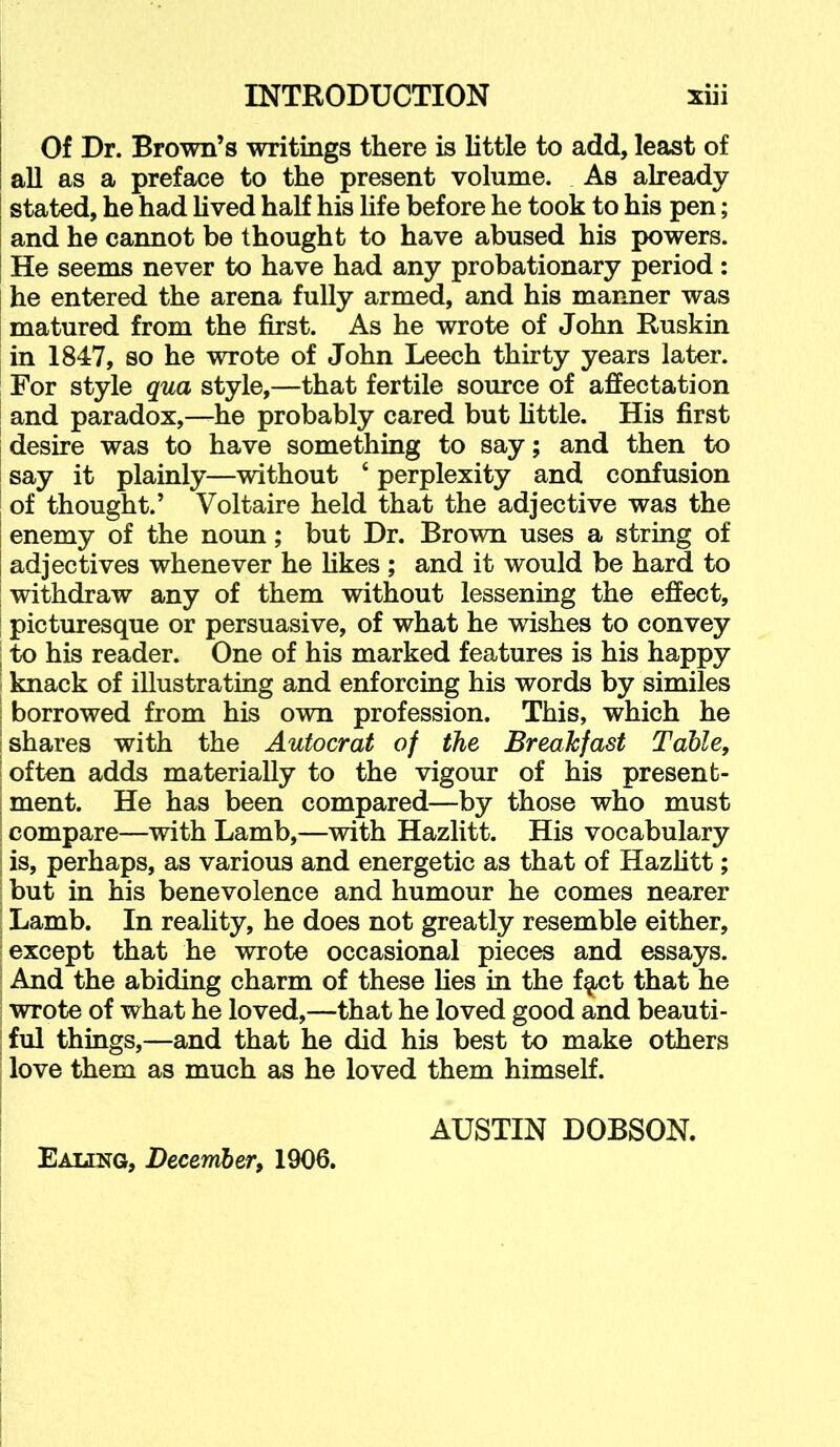 Of Dr. Brown’s writings there is little to add, least of all as a preface to the present volume. As already stated, he had Uved half his Hfe before he took to his pen; and he cannot be thought to have abused his powers. He seems never to have had any probationary period: he entered the arena fully armed, and his manner was matured from the first. As he wrote of John Ruskin in 1847, so he wrote of John Leech thirty years later. For style qua style,—that fertile source of affectation and paradox,—he probably cared but little. His first desire was to have something to say; and then to say it plainly—without ‘ perplexity and confusion of thought.’ Voltaire held that the adjective was the enemy of the noun; but Dr. Brown uses a string of adjectives whenever he likes ; and it would be hard to withdraw any of them without lessening the effect, picturesque or persuasive, of what he wishes to convey to his reader. One of his marked features is his happy knack of illustrating and enforcing his words by similes borrowed from his own profession. This, which he shares with the Autocrat of the Breakfast Table, often adds materially to the vigour of his present- ment. He has been compared—by those who must compare—with Lamb,—with Hazlitt. His vocabulary is, perhaps, as various and energetic as that of Hazhtt; but in his benevolence and humour he comes nearer Lamb. In reality, he does not greatly resemble either, except that he wrote occasional pieces and essays. And the abiding charm of these lies in the f^t that he wrote of what he loved,—that he loved good and beauti- ful things,—and that he did his best to make others love them as much as he loved them himself. AUSTIN DOBSON. Eaung, December, 1906.