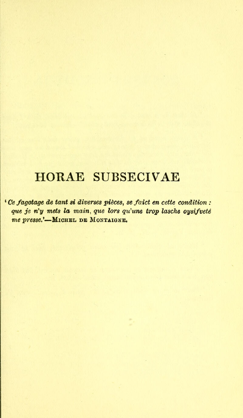 HORAE SUBSECIVAE ‘ Ce fagctage de tant ai diverses pieces, se faict en cette condition : que je n'y mets la main, que lors qu'une trop lasche oysifvete me pi'esse.*—Mighbl de Montaigne,