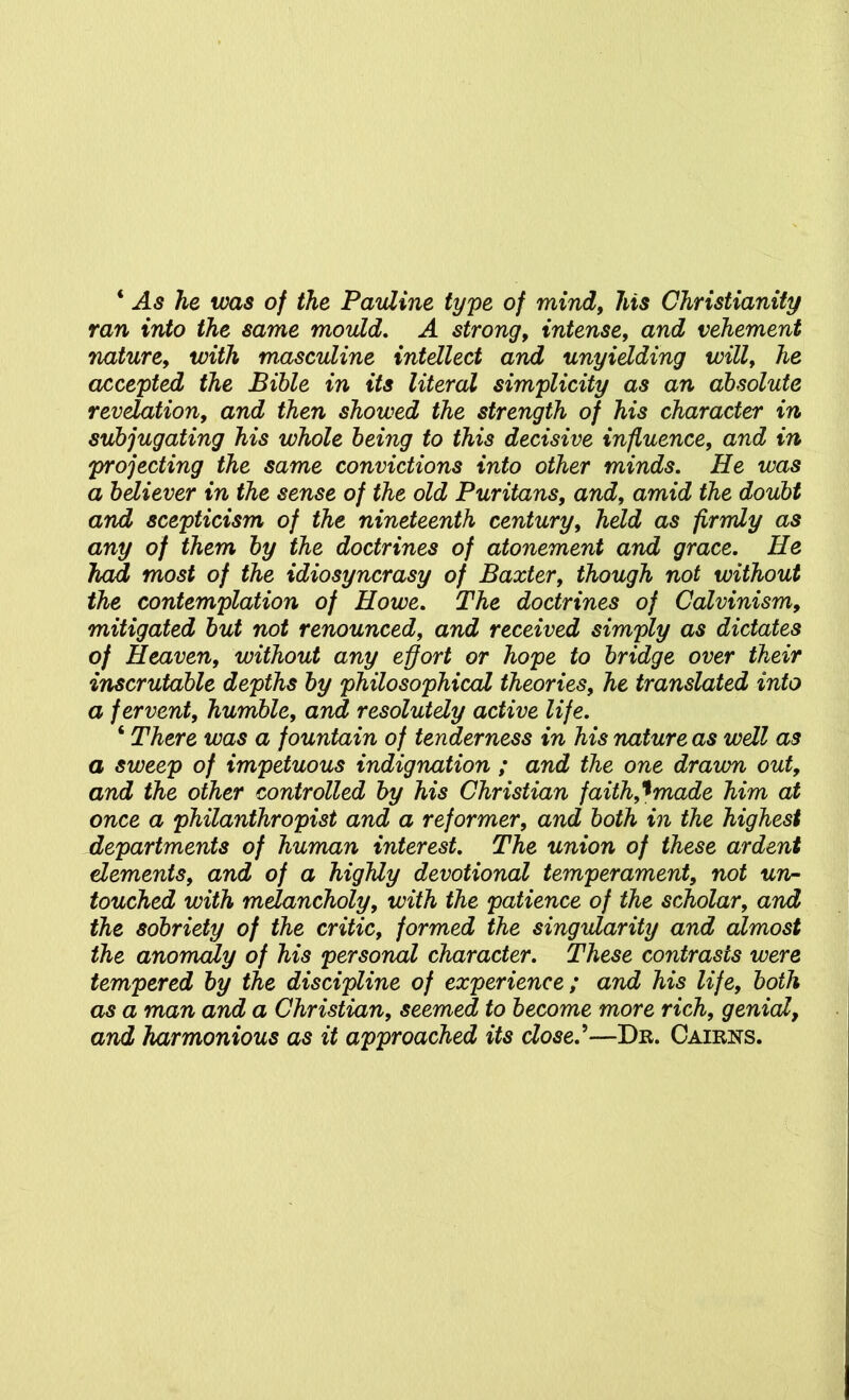 ‘ As he was of the Pauline type of mind, his Christianity ran into the same mould, A strong, intense, and vehement nature, with masculine intellect and unyielding will, he accepted the Bible in its literal simplicity as an absolute revelation, and then showed the strength of his character in subjugating his whole being to this decisive influence, and in projecting the same convictions into other minds. He was a believer in the sense of the old Puritans, and, amid the doubt and scepticism of the nineteenth century, held as firmly as any of them by the doctrines of atonement and grace. He had most of the idiosyncrasy of Baxter, though not without the contemplation of Howe, The doctrines of Calvinism, mitigated but not renounced, and received simply as dictates of Heaven, without any effort or hope to bridge over their inscrutable depths by philosophical theories, he translated into a fervent, humble, and resolutely active life. ‘ There was a fountain of tenderness in his nature as well as a sweep of impetuous indignation ; and the one drawn out, and the other controlled by his Christian faith,'tmade him at once a philanthropist and a reformer, and both in the highest departments of human interest. The union of these ardent dements, and of a highly devotional temperament, not un- touched with mdancholy, with the patience of the scholar, and the sobriety of the critic, formed the singularity and almost the anomaly of his personal character. These contrasts were tempered by the discipline of experience ; and his life, both as a man and a Christian, seemed to become more rich, genial, and harmonious as it approached its dosel—Dr. Cairns.