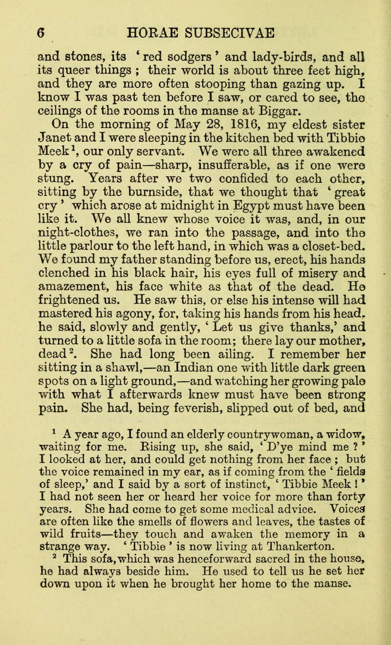 and stones, its ‘ red sodgers ’ and lady-birds, and all its queer things ; their world is about three feet high, and they are more often stooping than gazing up. I know I was past ten before I saw, or cared to see, the ceilings of the rooms in the manse at Biggar. On the morning of May 28, 1816, my eldest sister Janet and I were sleeping in the kitchen bed with Tibbie Meek our only servant. We were all three awakened by a cry of pain—sharp, insufferable, as if one were stung. Years after we two confided to each other, sitting by the burnside, that we thought that ‘ great cry ’ which arose at midnight in Egypt must have been like it. We all knew whose voice it was, and, in our night-clothes, we ran into the passage, and into the little parlour to the left hand, in which was a closet-bed. We found my father standing before us, erect, his hands clenched in his black hair, his eyes full of misery and amazement, his face white as that of the dead. He frightened us. He saw this, or else his intense will had mastered his agony, for, taking his hands from his head, he said, slowly and gently, ‘ Let us give thanks,’ and turned to a little sofa in the room; there lay our mother, dead’^. She had long been ailing. I remember her sitting in a shawl,—an Indian one with little dark green spots on a light ground,—and watching her growing pale with what I afterwards knew must have been strong pain. She had, being feverish, slipped out of bed, and ^ A year ago, I found an elderly countrywoman, a widow, waiting for me. Rising up, she said, ‘ D’ye mind me ? ’ I looked at her, and could get nothing from her face ; but the voice remained in my ear, as if coming from the ‘ fields of sleep,’ and I said by a sort of instinct, ‘ Tibbie Meek ! * I had not seen her or heard her voice for more than forty years. She had come to get some medical advice. Voices are often like the smells of flowers and leaves, the tastes of wild fruits—they touch and awaken the memory in a strange way. ‘ Tibbie ’ is now living at Thankerton. ^ This sofa, which was henceforward sacred in the houso, he had always beside him. He used to tell us he set her down upon it when he brought her home to the manse.