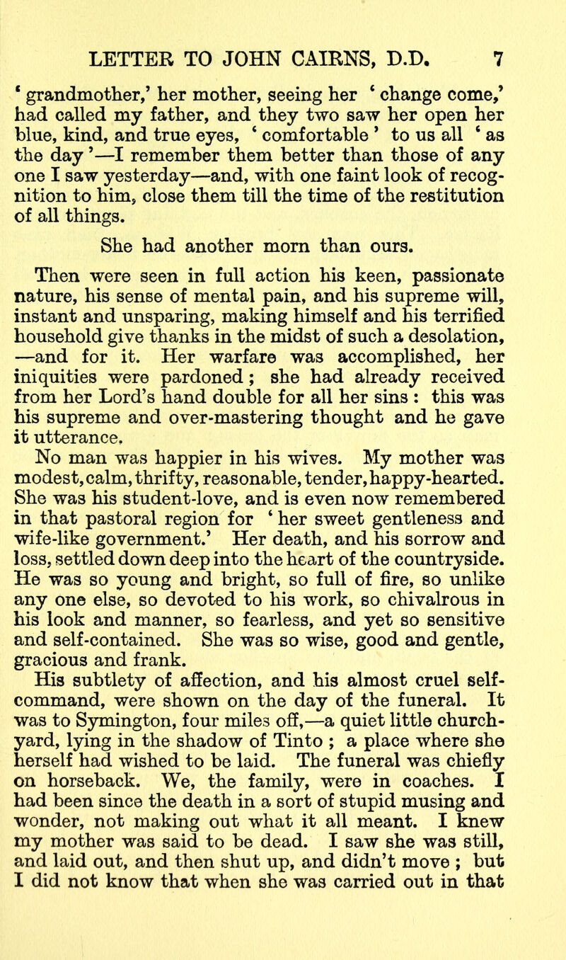 ‘ grandmother,’ her mother, seeing her ‘ change come,’ had called my father, and they two saw her open her blue, kind, and true eyes, ‘ comfortable ’ to us all ‘ as the day ’—remember them better than those of any one I saw yesterday—and, with one faint look of recog- nition to him, close them till the time of the restitution of all things. She had another mom than ours. Then were seen in full action his keen, passionate nature, his sense of mental pain, and his supreme will, instant and unsparing, making himself and his terrified household give thanks in the midst of such a desolation, —and for it. Her warfare was accomplished, her iniquities were pardoned; she had already received from her Lord’s hand double for all her sins : this was his supreme and over-mastering thought and he gave it utterance. No man was happier in his wives. My mother was modest, calm, thrifty, reasonable, tender, happy-hearted. She was his student-love, and is even now remembered in that pastoral region for ‘ her sweet gentleness and wife-like government.’ Her death, and his sorrow and loss, settled down deep into the heart of the countryside. He was so young and bright, so full of fire, so unlike any one else, so devoted to his work, so chivalrous in his look and manner, so fearless, and yet so sensitive and self-contained. She was so wise, good and gentle, gracious and frank. His subtlety of affection, and his almost cruel self- command, were shown on the day of the funeral. It was to Symington, four miles off,—a quiet little church- yard, lying in the shadow of Tinto ; a place where she herself had wished to be laid. The funeral was chiefly on horseback. We, the family, were in coaches. I had been since the death in a sort of stupid musing and wonder, not making out what it all meant. I knew my mother was said to be dead. I saw she was still, and laid out, and then shut up, and didn’t move ; but I did not know that when she was carried out in that