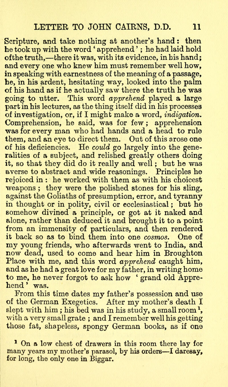 Scripture, and take nothing at another’s hand: then he took up with the word ‘ apprehend ’; he had laid hold of the truth,—there it was, with its evidence, in his hand; and every one who knew him must remember well how, in speaking with earnestness of the meaning of a passage, he, in his ardent, hesitating way, looked into the palm of his hand as if he actually saw there the truth he was going to utter. This word apprehend played a large part in his lectures, as the thing itself did in his processes of investigation, or, if I might make a word, indigaiion. Comprehension, he said, was for few; apprehension was for every man who had hands and a head to rule them, and an eye to direct them. Out of this arose one of his deficiencies. He covdd go largely into the gene- ralities of a subject, and relished greatly others doing it, so that they did do it really and well; but he was averse to abstract and wide reasonings. Principles he rejoiced in : he worked with them as with his choicest weapons ; they were the polished stones for his sling, against the Goliaths of presumption, error, and tyranny in thought or in polity, civil or ecclesiastical; but he somehow divined a principle, or got at it naked and alone, rather than deduced it and brought it to a point from an immensity of particulars, and then rendered it back so as to bind them into one cosmos. One of my young friends, who afterwards went to India, and now dead, used to come and hear him in Broughton Place with me, and this word apprehend caught him, and as he had a great love for my father, in writing home to me, he never forgot to ask how ‘ grand old Appre- hend’ was. From this time dates my father’s possession and use of the German Exegetics. After my mother’s death I slept with him; his bed was in his study, a small room^, with a very small grate ; and I remember well his getting those fat, shapeless, spongy German books, as if one * On a low chest of drawers in this room there lay for many years my mother’s parasol, by his orders—I daresay, for long, the only one in Biggar.