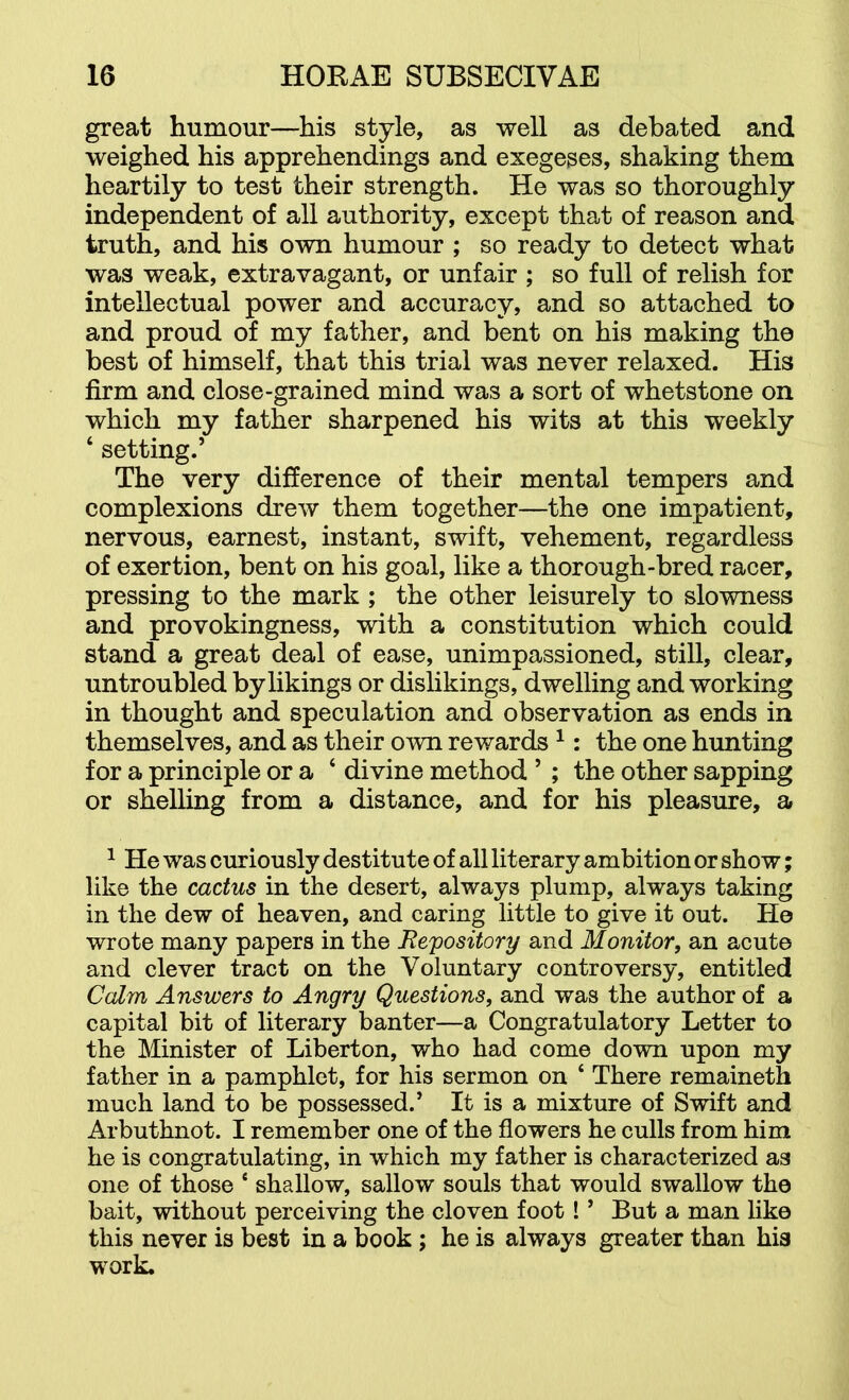 great humour—his style, as well as debated and weighed his apprehendings and exegeses, shaking them heartily to test their strength. He was so thoroughly independent of all authority, except that of reason and truth, and his own humour ; so ready to detect what was weak, extravagant, or unfair ; so full of relish for intellectual power and accuracy, and so attached to and proud of my father, and bent on his making the best of himself, that this trial was never relaxed. His firm and close-grained mind was a sort of whetstone on which my father sharpened his wits at this weekly ‘ setting.’ The very difference of their mental tempers and complexions drew them together—the one impatient, nervous, earnest, instant, swift, vehement, regardless of exertion, bent on his goal, like a thorough-bred racer, pressing to the mark ; the other leisurely to slowness and provokingness, with a constitution which could stand a great deal of ease, unimpassioned, still, clear, untroubled by likings or dislikings, dwelling and working in thought and speculation and observation as ends in themselves, and as their own rewards ^: the one hunting for a principle or a ‘ divine method ’ ; the other sapping or shelling from a distance, and for his pleasure, a ^ He was curiously destitute of all literary ambition or show; like the cactus in the desert, always plump, always taking in the dew of heaven, and caring little to give it out. He wrote many papers in the Bepository and Monitor, an acute and clever tract on the Voluntary controversy, entitled Calm Answers to Angry Questions, and was the author of a capital bit of literary banter—a Congratulatory Letter to the Minister of Liberton, who had come down upon my father in a pamphlet, for his sermon on ‘ There remaineth much land to be possessed.’ It is a mixture of Swift and Arbuthnot. I remember one of the flowers he culls from him he is congratulating, in which my father is characterized as one of those ‘ shallow, sallow souls that would swallow the bait, without perceiving the cloven foot! ’ But a man like this never is best in a book; he is always greater than hia work.