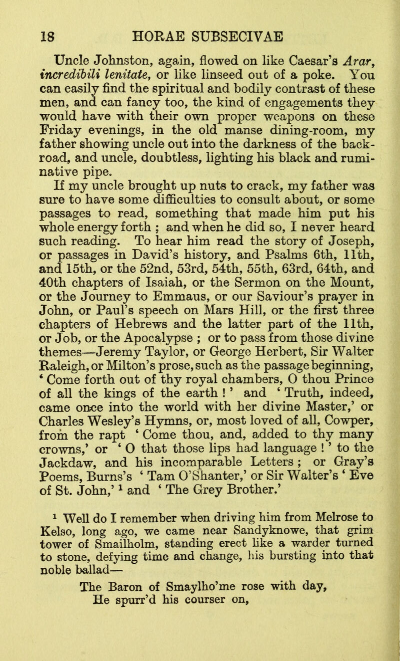 Uncle Johnston, again, flowed on like Caesar’s Arar, incredibili lenitate, or like linseed out of a poke. You can easily find the spiritual and bodily contrast of these men, and can fancy too, the kind of engagements they would have with their own proper weapons on these Friday evenings, in the old manse dining-room, my father showing uncle out into the darkness of the back- road, and uncle, doubtless, lighting his black and rumi- native pipe. If my uncle brought up nuts to crack, my father was sure to have some difficulties to consult about, or some passages to read, something that made him put his whole energy forth ; and when he did so, I never heard such reading. To hear him read the story of Joseph, or passages in David’s history, and Psalms 6th, 11th, and 15th, or the 52nd, 53rd, 54th, 55th, 63rd, 64th, and 40th chapters of Isaiah, or the Sermon on the Mount, or the Journey to Emmaus, or our Saviour’s prayer in John, or Paul’s speech on Mars Hill, or the first three chapters of Hebrews and the latter part of the 11th, or Job, or the Apocalypse ; or to pass from those divine themes—Jeremy Taylor, or George Herbert, Sir Walter Raleigh, or Milton’s prose, such as the passage beginning, * Come forth out of thy royal chambers, O thou Prince of all the kings of the earth ! ’ and ‘ Truth, indeed, came once into the world with her divine Master,’ or Charles Wesley’s Hymns, or, most loved of all, Cowper, from the rapt ‘ Come thou, and, added to thy many crowns,’ or ‘ O that those lips had language ! ’ to the Jackdaw, and his incomparable Letters; or Gray’s Poems, Burns’s ‘ Tam O’Shanter,’ or Sir Walter’s ‘ Eve of St. John,’ ^ and ‘ The Grey Brother.’ ^ Well do I remember when driving him from Melrose to Kelso, long ago, we came near Sandyknowe, that grim tower of Smailholm, standing erect hke a warder turned to stone, defying time and change, his bursting into that noble ballad— The Baron of Smaylho’me rose with day. He spurr’d his courser on.