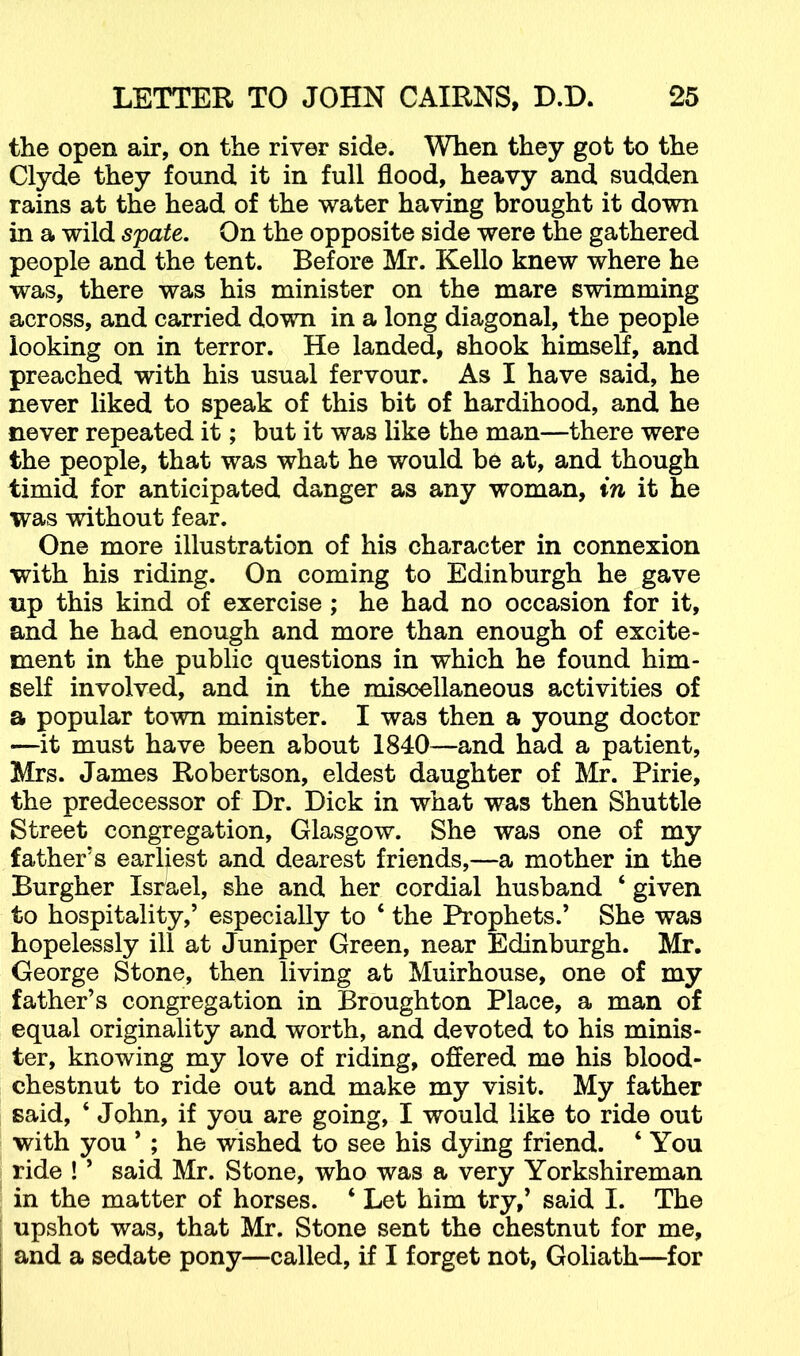 the open air, on the river side. When they got to the Clyde they found it in full flood, heavy and sudden rains at the head of the water having brought it down in a wild spate. On the opposite side were the gathered people and the tent. Before Mr. Kello knew where he was, there was his minister on the mare swimming across, and carried down in a long diagonal, the people looking on in terror. He landed, shook himself, and preached with his usual fervour. As I have said, he never liked to speak of this bit of hardihood, and he never repeated it; but it was like the man—there were the people, that was what he would be at, and though timid for anticipated danger as any woman, in it he was without fear. One more illustration of his character in connexion with his riding. On coming to Edinburgh he gave up this kind of exercise ; he had no occasion for it, and he had enough and more than enough of excite- ment in the public questions in which he found him- self involved, and in the miscellaneous activities of a popular town minister. I was then a young doctor —it must have been about 1840—and had a patient, Mrs. James Robertson, eldest daughter of Mr. Pirie, the predecessor of Dr. Dick in what was then Shuttle Street congregation, Glasgow. She was one of my father’s earliest and dearest friends,—a mother in the Burgher Israel, she and her cordial husband ‘ given to hospitality,’ especially to ‘ the Prophets.’ She was hopelessly ill at Juniper Green, near Edinburgh. Mr. George Stone, then living at Muirhouse, one of my father’s congregation in Broughton Place, a man of equal originality and worth, and devoted to his minis- ter, knowing my love of riding, offered me his blood- chestnut to ride out and make my visit. My father said, ‘ John, if you are going, I would like to ride out with you ’; he wished to see his dying friend. ‘ You ride ! ’ said Mr. Stone, who was a very Yorkshireman in the matter of horses. ‘ Let him try,’ said I. The upshot was, that Mr. Stone sent the chestnut for me, and a sedate pony—called, if I forget not, Goliath—for