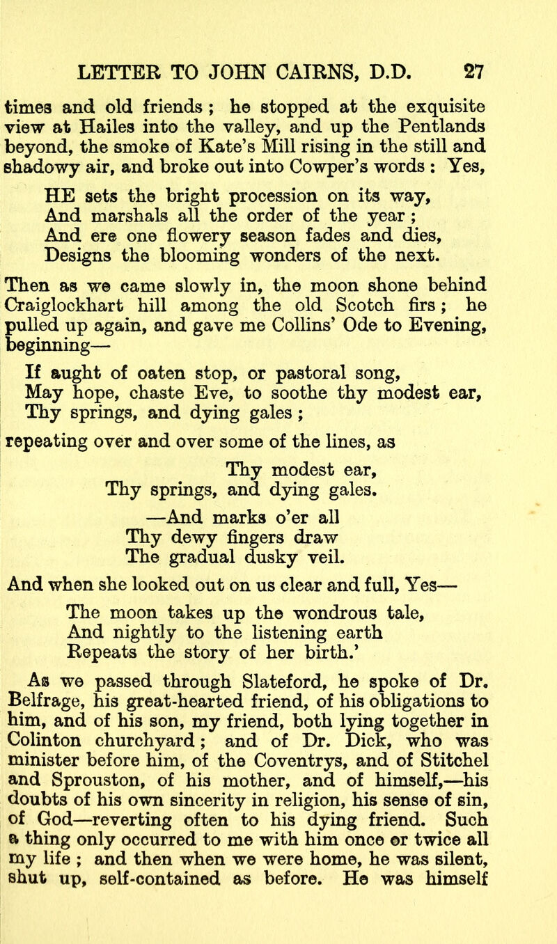 times and old friends ; he stopped at the exquisite view at Hailes into the valley, and up the Pentlands beyond, the smoke of Kate’s Mill rising in the still and shadowy air, and broke out into Cowper’s words ; Yes, HE sets the bright procession on its way. And marshals all the order of the year; And ere one flowery season fades and dies, Designs the blooming wonders of the next. Then as we came slowly in, the moon shone behind Craiglockhart hill among the old Scotch firs; he pulled up again, and gave me Collins’ Ode to Evening, beginning— If aught of oaten stop, or pastoral song, May hope, chaste Eve, to soothe thy modest ear. Thy springs, and dying gales; repeating over and over some of the lines, as Thy modest ear. Thy springs, and dying gales. —And marks o’er all Thy dewy fingers draw The gradual dusky veil. And when she looked out on us clear and full. Yes— The moon takes up the wondrous tale. And nightly to the listening earth Repeats the story of her birth.’ As we passed through Slateford, he spoke of Dr, Belfrage, his great-hearted friend, of his obhgations to him, and of his son, my friend, both lying together in Colinton churchyard; and of Dr. Dick, who was minister before him, of the Coventrys, and of Stitchel and Sprouston, of his mother, and of himself,—^his doubts of his own sincerity in religion, his sense of sin, of God—reverting often to his dying friend. Such a thing only occurred to me with him once ©r twice all my life ; and then when we were home, he was silent, shut up, self-contained as before. He was himself