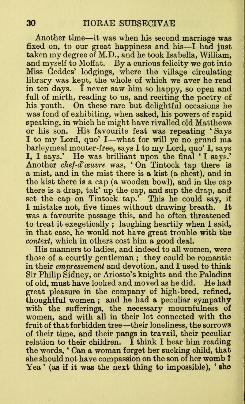 Anotlier time—it was when his second marriage was fixed on, to our great happiness and his—I had just taken my degree of M.D., and he took Isabella, William, and myself to Mofiat. By a curious felicity we got into Miss Geddes’ lodgings, where the village circulating library was kept, the whole of which we aver he read in ten days. I never saw him so happy, so open and full of mirth, reading to us, and reciting the poetry of his youth. On these rare but delightful occasions he was fond of exhibiting, when asked, his powers of rapid speaking, in which he might have rivalled old Matthews or his son. His favourite feat was repeating ‘ Says I to my Lord, quo’ I—what for will ye no grund ma barleymeal mouter-free, says I to my Lord, quo’ I, says I, I says.’ He was brilliant upon the final ‘ I says.’ Another chef-d'ceuvre was, ‘ On Tintock tap there is a mist, and in the mist there is a kist (a chest), and in the kist there is a cap (a wooden bowl), and in the cap there is a drap, tak’ up the cap, and sup the drap, and set the cap on Tintock tap.* This he could say, if I mistake not, five times without drawing breath. It was a favourite passage this, and he often threatened to treat it exegetically ; laughing heartily when I said, in that case, he would not have great trouble with the context, which in others cost him a good deal. His manners to ladies, and indeed to all women, were those of a courtly gentleman ; they could be romantic in their empressement and devotion, and I used to think Sir Philip Sidney, or Ariosto’s knights and the Paladins of old, must have looked and moved as he did. He had great pleasure in the company of high-bred, refined, thoughtful women ; and he had a peculiar sympathy with the sufferings, the necessary mournfulness of women, and with all in their lot connected with the fruit of that forbidden tree—their loneliness, the sorrows of their time, and their pangs in travail, their peculiar relation to their children. I think I hear him reading the words, ‘ Can a woman forget her sucking child, that she should not have compassion on the son of her womb ? Yea ’ (as if it was the next thing to impossible), ‘ she