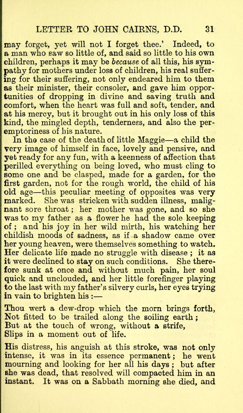 may forget, yet will not I forget thee.’ Indeed, to a man who saw so little of, and said so little to his own children, perhaps it may be because of all this, his sym- pathy for mothers under loss of children, his real suffer- ing for their suffering, not only endeared him to them as their minister, their consoler, and gave him oppor- tunities of dropping in divine and saving truth and comfort, when the heart was full and soft, tender, and at his mercy, but it brought out in his only loss of this kind, the mingled depth, tenderness, and also the per- emptoriness of his nature. In the case of the death of little Maggie—a child the very image of himself in face, lovely and pensive, and yet ready for any fun, with a keenness of affection that perilled everything on being loved, who must cling to some one and be clasped, made for a garden, for the first garden, not for the rough world, the child of his old age—this peculiar meeting of opposites was very marked. She was stricken with sudden illness, malig- nant sore throat; her mother was gone, and so she was to my father as a flower he had the sole keeping of ; and his joy in her wild mirth, his watching her childish moods of sadness, as if a shadow came over her young heaven, were themselves something to watch. Her delicate life made no struggle with disease ; it as it were declined to stay on such conditions. She there- fore sunk at once and without much pain, her soul quick and unclouded, and her little forefinger playing to the last with my father’s silvery curls, her eyes trying in vain to brighten his :— Thou wert a dew-drop which the morn brings forth, Not fitted to be trailed along the soiling earth; But at the touch of wrong, without a strife, Slips in a moment out of life. His distress, his anguish at this stroke, was not only intense, it was in its essence permanent; he went mourning and looking for her all his days ; but after she was dead, that resolved will compacted him in an instant. It was on a Sabbath morning she died, and