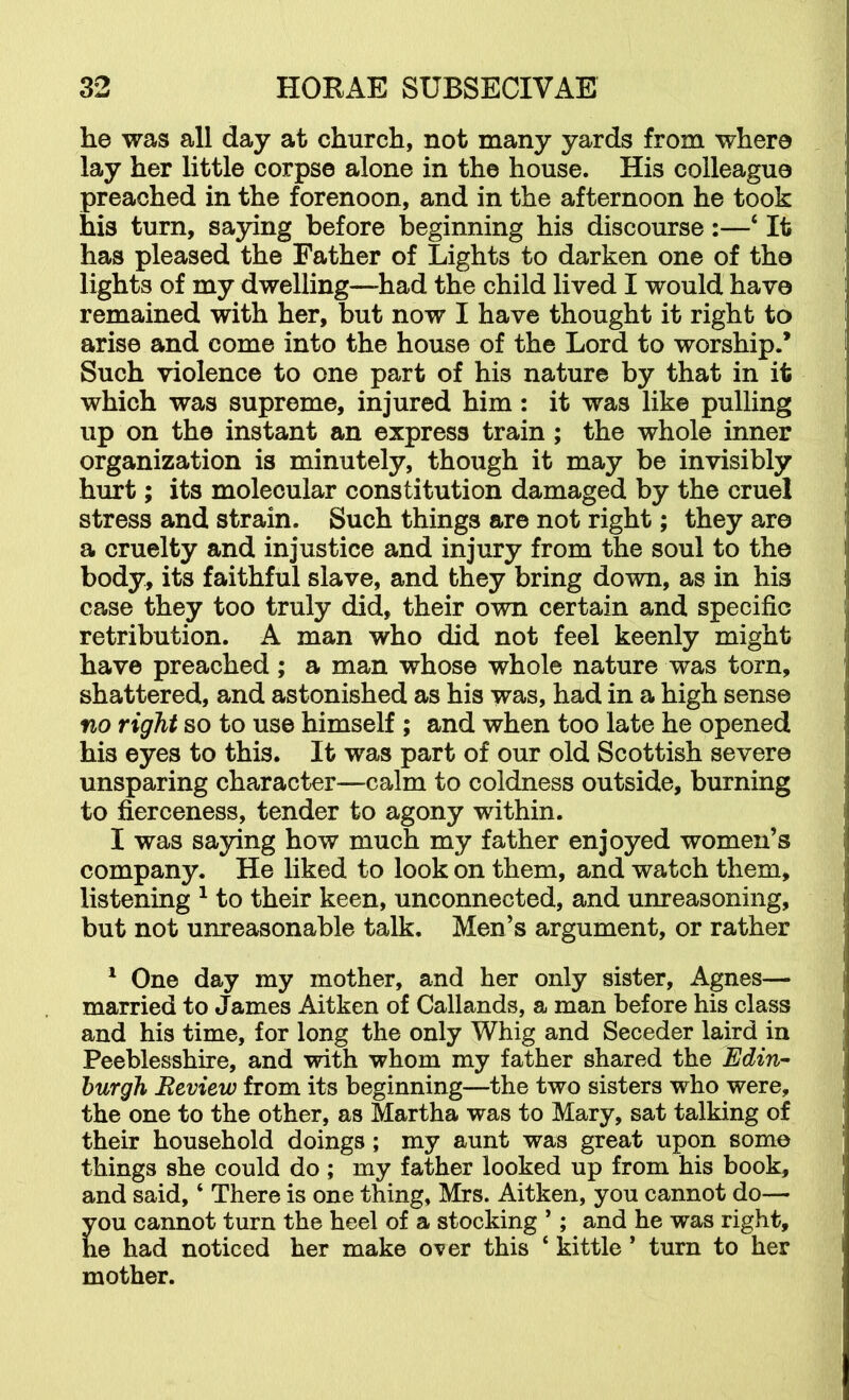 he was all day at church, not many yards from where lay her little corpse alone in the house. His colleague preached in the forenoon, and in the afternoon he took his turn, sa3dng before beginning his discourse:—‘ It has pleased the Father of Lights to darken one of the lights of my dwelling—had the child lived I would have remained with her, but now I have thought it right to arise and come into the house of the Lord to worship.* Such violence to one part of his nature by that in it which was supreme, injured him: it was like pulling up on the instant an express train; the whole inner organization is minutely, though it may be invisibly hurt; its molecular constitution damaged by the cruel stress and strain. Such things are not right; they are a cruelty and injustice and injury from the soul to the body, its faithful slave, and they bring down, as in his case they too truly did, their own certain and specific retribution. A man who did not feel keenly might have preached; a man whose whole nature was torn, shattered, and astonished as his was, had in a high sense no right so to use himself ; and when too late he opened his eyes to this. It was part of our old Scottish severe unsparing character—calm to coldness outside, burning to fierceness, tender to agony within. I was saying how much my father enjoyed women’s company. He liked to look on them, and watch them, listening ^ to their keen, unconnected, and unreasoning, but not unreasonable talk. Men’s argument, or rather ^ One day my mother, and her only sister, Agnes— married to James Aitken of Callands, a man before his class and his time, for long the only Whig and Seceder laird in Peeblesshire, and with whom my father shared the Edin- burgh Review from its beginning—the two sisters who were, the one to the other, as Martha was to Mary, sat talking of their household doings; my aunt was great upon some things she could do ; my father looked up from his book, and said, ‘ There is one thing, Mrs. Aitken, you cannot do— you cannot turn the heel of a stocking ’; and he was right, he had noticed her make over this ‘ kittle ’ turn to her mother.
