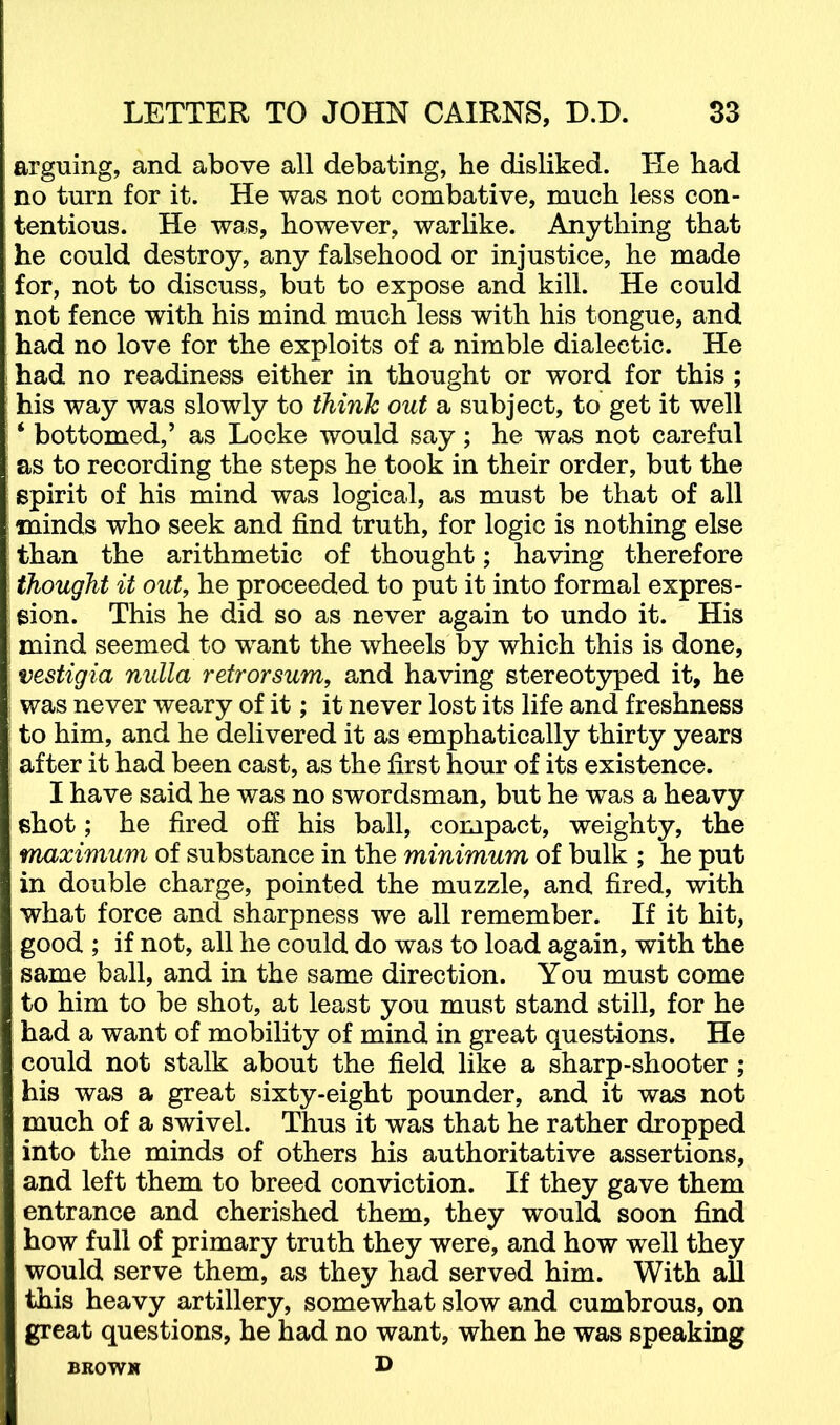 arguing, and above all debating, he disliked. He had no turn for it. He was not combative, much less con- tentious. He was, however, warHke. Anything that he could destroy, any falsehood or injustice, he made for, not to discuss, but to expose and kill. He could not fence with his mind much less with his tongue, and had no love for the exploits of a nimble dialectic. He had no readiness either in thought or word for this ; his way was slowly to think out a subject, to get it well ‘ bottomed,’ as Locke would say; he was not careful as to recording the steps he took in their order, but the spirit of his mind was logical, as must be that of all minds who seek and find truth, for logic is nothing else than the arithmetic of thought; having therefore thought it out, he proceeded to put it into formal expres- sion. This he did so as never again to undo it. His mind seemed to want the wheels by which this is done, ’ vestigia nulla retrorsum, and having stereotyped it, he I was never weary of it; it never lost its life and freshness I to him, and he delivered it as emphatically thirty years after it had been cast, as the first hour of its existence. I have said he was no swordsman, but he was a heavy shot; he fired ofi his ball, compact, weighty, the maximum of substance in the minimum of bulk ; he put in double charge, pointed the muzzle, and fired, with what force and sharpness we all remember. If it hit, good ; if not, all he could do was to load again, with the same ball, and in the same direction. You must come to him to be shot, at least you must stand still, for he had a want of mobility of mind in great questions. He could not stalk about the field like a sharp-shooter; his was a great sixty-eight pounder, and it was not much of a swivel. Thus it was that he rather dropped into the minds of others his authoritative assertions, and left them to breed conviction. If they gave them entrance and cherished them, they would soon find how full of primary truth they were, and how well they would serve them, as they had served him. With all this heavy artillery, somewhat slow and cumbrous, on great questions, he had no want, when he was speaking BROWN