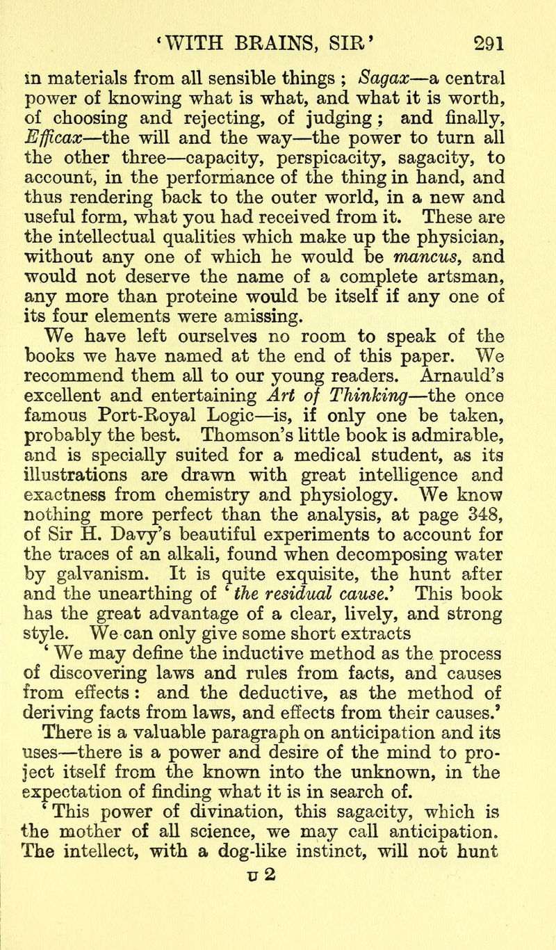 in materials from all sensible things ; Sagax—a central power of knowing what is what, and what it is worth, of choosing and rejecting, of judging ; and finally, Efficax—the will and the way—the power to turn all the other three—capacity, perspicacity, sagacity, to account, in the perforniance of the thing in hand, and thus rendering back to the outer world, in a new and useful form, what you had received from it. These are the intellectual qualities which make up the physician, without any one of which he would be mancus, and would not deserve the name of a complete artsman, any more than proteine would be itself if any one of its four elements were amissing. We have left ourselves no room to speak of the books we have named at the end of this paper. We recommend them aU to our young readers. Arnauld’s excellent and entertaining Art of Thinking—the once famous Port-Royal Logic—is, if only one be taken, probably the best. Thomson’s little book is admirable, and is specially suited for a medical student, as its illustrations are drawn with great intelligence and exactness from chemistry and physiology. We know nothing more perfect than the analysis, at page 348, of Sir H. Davy’s beautiful experiments to account for the traces of an alkali, found when decomposing water by galvanism. It is quite exquisite, the hunt after and the unearthing of ‘ the residual cause,* This book has the great advantage of a clear, lively, and strong style. We can only give some short extracts ‘ We may define the inductive method as the process of discovering laws and rules from facts, and causes from effects: and the deductive, as the method of deriving facts from laws, and effects from their causes.’ There is a valuable paragraph on anticipation and its uses—there is a power and desire of the mind to pro- ject itself from the known into the unknown, in the expectation of finding what it is in search of. ‘ This power of divination, this sagacity, which is the mother of aU science, we may call anticipation. The intellect, with a dog-like instinct, will not hunt u 2